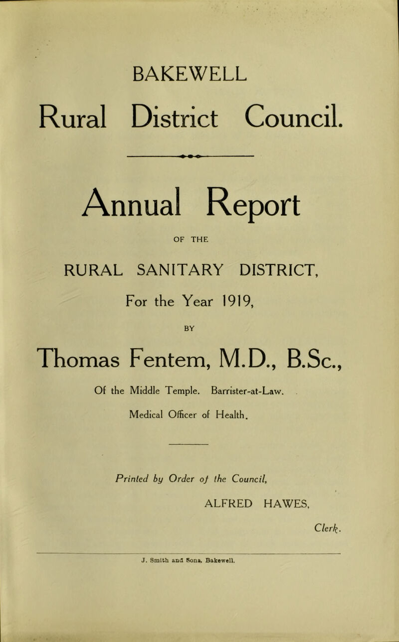 BAKEWELL Rural District Council. Annual Report OF THE RURAL SANITARY DISTRICT, For the Year 1919, BY Thomas Fentem, M.D., B.Sc., Of the Middle Temple. Barrister-at-Law. Medical Officer of Health. Printed by Order of the Council, ALFRED HAWES. Clerk- 3. Smitb and Sous. Balcewell.