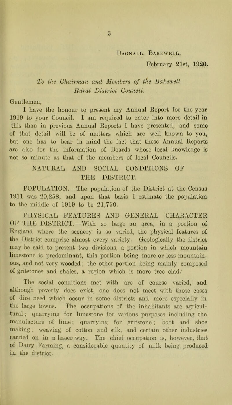 Dagnall, Bakewell, February 21st, 1920. To the Chairman and Members of the Bakewell Bural District Council. Gentlemen, I have the honour to present my Annual Report for the year 1919 to your Council. I am required to enter into more detail in this than in i)revious Annual Reports I have presented, and some of that detail will he of matters which are well known to you, but one has to hear in mind the fact that these Annual Reports are also for the information of Boards whose local knowledge is not so minute as that of the members of local Councils. NATURAL AND SOCIAL CONDITIONS OP THE DISTRICT. POPULATION.—The population of the District at the Census 1911 was 20,258, and upon that basis I estimate the population to the middle of 1919 to be 21,750. PHYSICAL FEATURES AND GENERAL CHARACTER OF THE DISTRICT.—With so large an area, in a portion of England where the scenery is so varied, the physical features of the District comprise almost every variety. Geologically the district may be said to present two divisions, a portion in which mountain limestone is predominant, this portion being more or less mountain- ous, and not very wooded; the other portion being mainly composed of gritstones and shales, a region which is more tree clad.' The social conditions met with are of course varied, and although poverty does exist, one does not meet with those cases of dire need which occur in some districts and more especially in the large towns. The occupations of the inhabitants are agricul- tural ; quarrying for limestone for various purposes including the manufacture of lime; quarrying for gritstone; boot and shoe making; weaving of cotton and silk, and certain other industries carried on in a lesser way. The chief occupation is, however, that of Dairy Farming, a considerable quantity of milk being produced in the district.