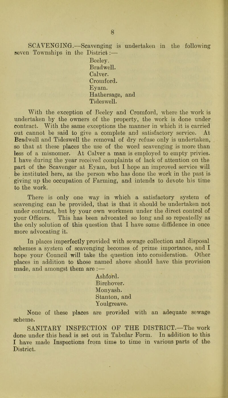 SCAVENGING.—Scavenging is undertaken in the following seven Townships in the District:— Beeley. Braclwell. Calver. Cromford. Eyam. Hathersage, and Tideswell. With the exception of Beeley and Cromford, where the work is undertaken by the owners of the property, the work is done under contract. With the same exceptions the manner in which it is carried out cannot be said to give a complete and satisfactory service. At Bradwell and Tideswell the removal of dry refuse only is undertaken, so that at these places the use of the word scavenging is more than less of a misnomer. At Calver a man is employed to empty privies. I have during the year received complaints of lack of attention on the part of the Scavenger at Eyam, but I hope an improved service will be instituted here, as the person who has done the work in the past is giving up the occupation of Farming, and intends to demote his time to the work. There is only one way in which a satisfactory system of scavenging can be provided, that is that it should be undertaken not under contract, but by your own workmen under the direct control of your Officers. This has been advocated so long and so repeatedly as the only solution of this question that I have some diffidence in once more advocating it. In places imperfectly provided with sewage collection and disposal schemes a system of scavenging becomes of prime importance, and I hope your Council will take the question into consideration. Other places in addition to those named above should have this provision made, and amongst them are :— Ashford. Birchover. Monyash. Stanton, and Youlgreave. None of these places are provided with an adequate sewage scheme. SANITARY INSPECTION OF THE DISTRICT.—The work done under this head is set out in Tabular Form. In addition to this I have made Inspections from time to time in various parts of the District.