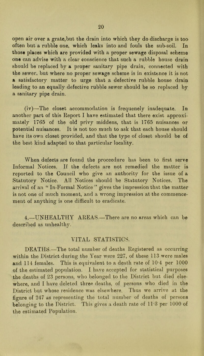 open air over a grate,but the drain into which they do discharge is too often but a rubble one, which leaks into and fouls the sub-soil. In those places which are provided with a proper sewage disposal scheme one can advise with a clear conscience that such a rubble house drain should be replaced by a proper .sanitary pipe drain, connected with the sewer, but where no proper sewage scheme is in existence it is not a satisfactory matter to urge that a defective rubble house drain leading to an equally defective rubble sewer should be so replaced by a sanitary pipe drain. (iv)—The closet accommodation is frequenely inadequate. In another part of this Report I have estimated that there exist approxi- mately 1765 of the old privy middens, that is 1765 nuisances or potential nuisances. It is not too much to ask that each house should have its own closet provided, and that the type of closet should be of the best kind adapted to that particular locality. When defects are found the proceedure has been to first serve Informal Notices. If the defects are not remedied the matter is reported to the Council who give an authority for the issue of a Statutory Notice. All Notices should be Statutory Notices. The arrival of an “ In-Formal Notice ” gives the impression that the matter is not one of much moment, and a wrong impression at the commence- ment of anything is one difficult to eradicate. 4.—UNHEALTHY AREAvS.—There are no areas which can be described as unhealthy. VITAL STATISTICS. DEATHS.—The total number of deaths Registered as occurring within the District during the Year Avere 227, of these 113 were males and 114 females. This is equivalent to a death rate of 10-4 per 1000 of the estimated population. I have accepted for statistical purposes the deaths of 23 persons, avIio belonged to the District but died else- where, and I have deleted three deaths, of persons Avho died in the District but Avhose residence Avas elsewhere. Thus Ave arrive at the figure of 247 as representing the total number of deaths of persons belonging to the District. This gives a death rate of ITS per 1000 of the estimated Population.