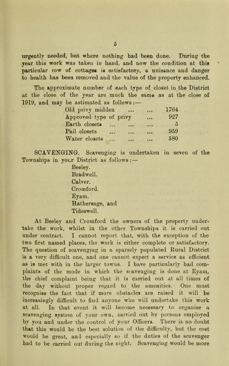 urgeQtly needed, but where nothing had been done. During the year this work was taken in hand, and now the condition at this particular row of cottages is satisfactory, a nuisance and danger to health has beeu removed and the value of the property enhanced. The approximate number of each type of closet in the District at the close of the year are much the same as at the close of 1919, and may be astimated as follows:— Old privy midden • • • 1764 Approved type of privy • •• 927 Earth closets • • • 5 Pail closets • • « 959 Water closets ... • • • 580 SCAVENGING-. Scavenging is uudertaten in seven of the Townships in your District as follows :— Beeley. Brad well. Calver. Cromford. Eyam. Hathersage, and Tideswell. At Beeley and Cromford the owners of the property under- take the work, whilst in the other Townships it is carried out under contract. I cannot report that, with the exception of the two first named places, the work is either complete or satisfactory, The question of scavenguig in a sparsely populated Rural District is a very difiicult one, and one cannot expect a service as efficient as is met with in the larger towns. I have particularly had com- plaints of the mode in which the scavenging is done at Eyam, the chief complaint being that it is carried out at all times of the day without proper regard to the amenities. One must recognise the fact that if more obstacles are raised it will be increasingly difficult to find anyone who will undertake this work at all. In that event it will become necessary to organise a scavenging system of your own, carried out by persons employed by you and under the control of your Officers. There is no doubt that this would be the best solution of the difficulty, but the cost would be great, and especially so if the duties of the scavenger had to be carried out during the night. Scavenging would be more