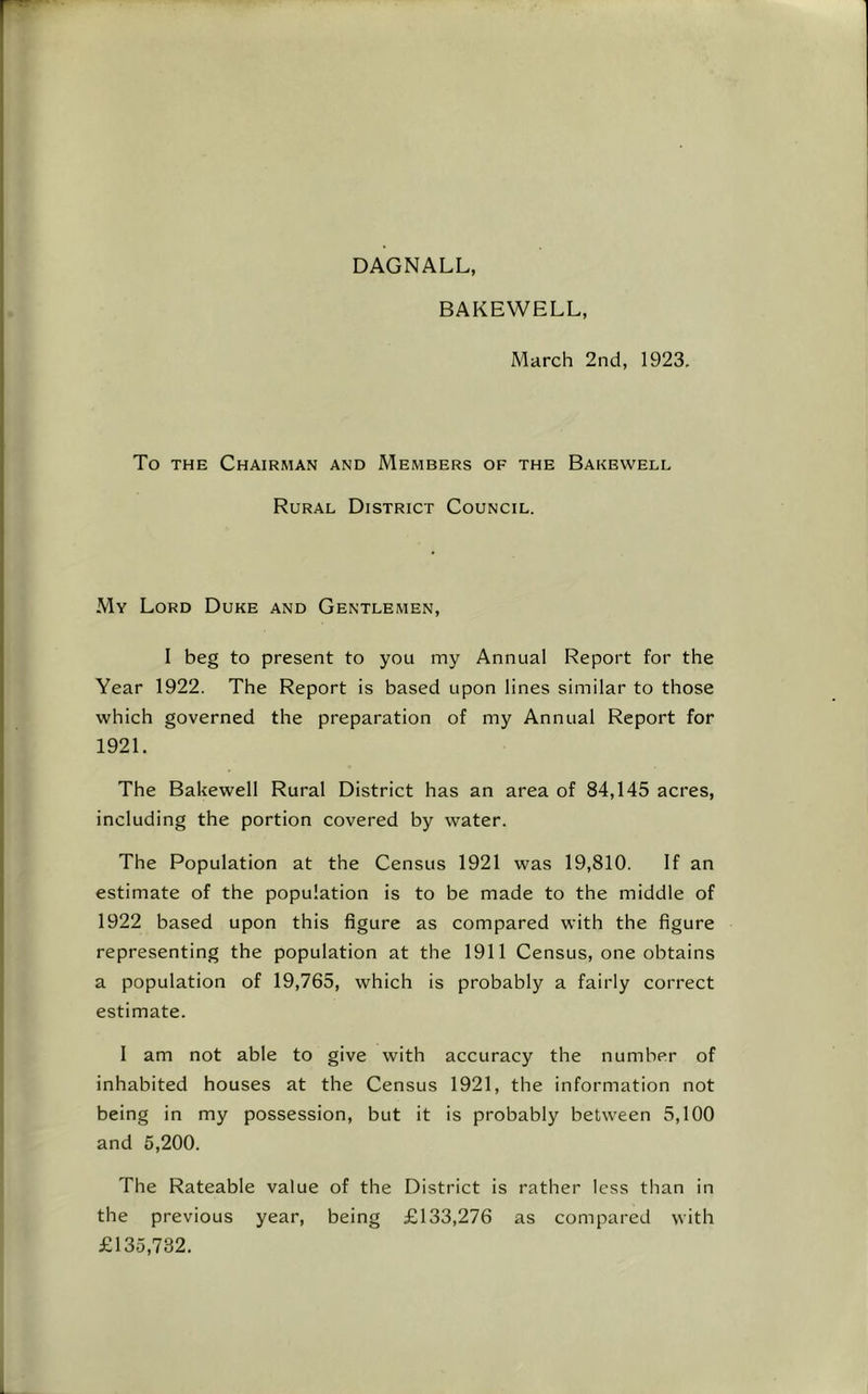 DAGNALL, BAKEWELL, March 2nd, 1923. To THE Chairman and Members of the Bakewell Rural District Council. My Lord Duke and Gentlemen, 1 beg to present to you my Annual Report for the Year 1922. The Report is based upon lines similar to those which governed the preparation of my Annual Report for 1921. The Bakewell Rural District has an area of 84,145 acres, including the portion covered by water. The Population at the Census 1921 was 19,810. If an estimate of the population is to be made to the middle of 1922 based upon this figure as compared with the figure representing the population at the 1911 Census, one obtains a population of 19,765, which is probably a fairly correct estimate. 1 am not able to give with accuracy the number of inhabited houses at the Census 1921, the information not being in my possession, but it is probably between 5,100 and 5,200. The Rateable value of the District is rather less than in the previous year, being £133,276 as compared with £135,732.