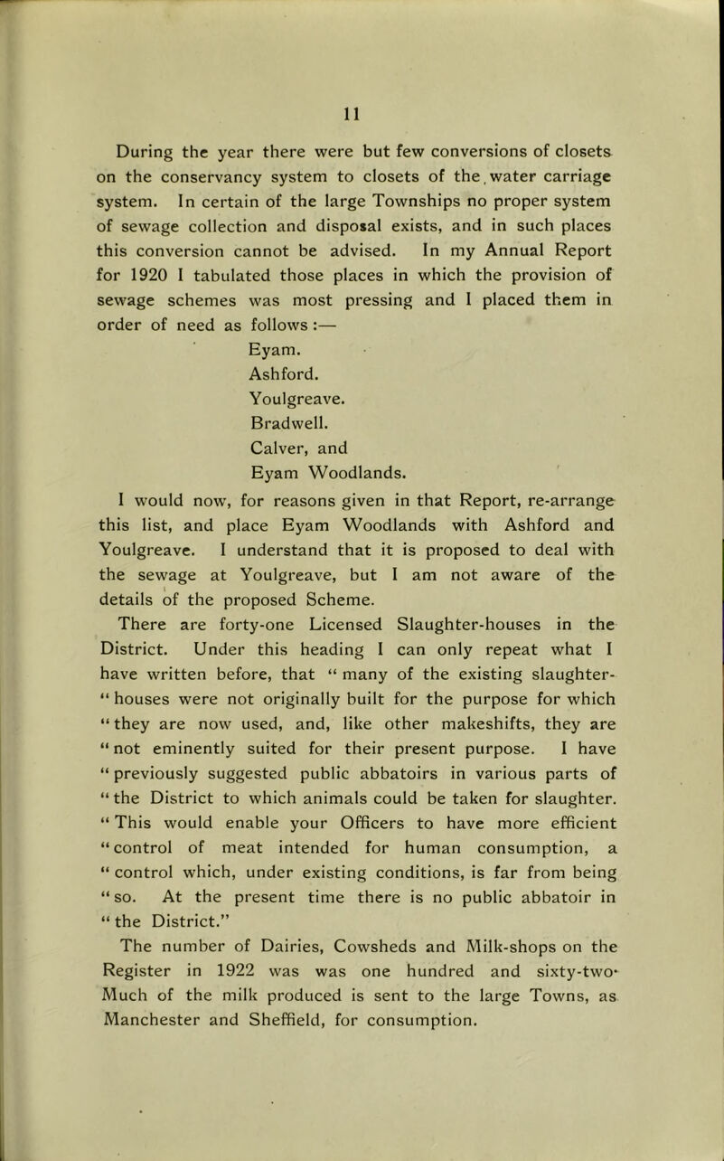 During the year there were but few conversions of closets on the conservancy system to closets of the,water carriage system. In certain of the large Townships no proper system of sewage collection and disposal exists, and in such places this conversion cannot be advised. In my Annual Report for 1920 I tabulated those places in which the provision of sewage schemes was most pressing and I placed them in order of need as follows:— Eyam. Ashford. Youlgreave. Bradwell. Calver, and Eyam Woodlands. I would now, for reasons given in that Report, re-arrange this list, and place Eyam Woodlands with Ashford and Youlgreave. 1 understand that it is proposed to deal with the sewage at Youlgreave, but I am not aware of the details of the proposed Scheme. There are forty-one Licensed Slaughter-houses in the District. Under this heading I can only repeat what I have written before, that “ many of the existing slaughter- “ houses were not originally built for the purpose for which “ they are now used, and, like other makeshifts, they are “ not eminently suited for their present purpose. I have “ previously suggested public abbatoirs in various parts of “ the District to which animals could be taken for slaughter. “ This would enable your Officers to have more efficient “control of meat intended for human consumption, a “ control which, under existing conditions, is far from being “ so. At the present time there is no public abbatoir in “ the District.” The number of Dairies, Cowsheds and Milk-shops on the Register in 1922 was was one hundred and sixty-two* Much of the milk produced is sent to the large Towns, as Manchester and Sheffield, for consumption.