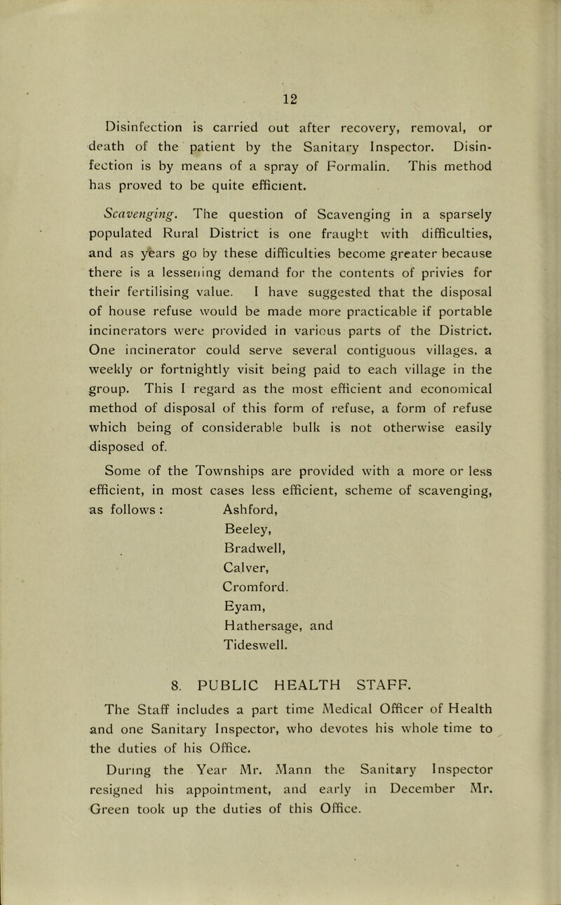 Disinfection is carried out after recovery, removal, or death of the patient by the Sanitary Inspector. Disin- fection is by means of a spray of Formalin. This method has proved to be quite efficient. Scavenging, The question of Scavenging in a sparsely populated Rural District is one fraught with difficulties, and as years go by these difficulties become greater because there is a lessening demand for the contents of privies for their fertilising value. I have suggested that the disposal of house refuse would be made more practicable if portable incinerators were provided in various parts of the District. One incinerator could serve several contiguous villages, a weekly or fortnightly visit being paid to each village in the group. This I regard as the most efficient and economical method of disposal of this form of refuse, a form of refuse which being of considerable bulk is not otherwise easily disposed of. Some of the Townships are provided with a more or less efficient, in most cases less efficient, scheme of scavenging, as follows : Ashford, Beeley, Bradwell, Calver, Cromford. Eyam, Hathersage, and Tideswell. 8. PUBLIC HEALTH STAFF. The Staff includes a part time Medical Officer of Health and one Sanitary Inspector, who devotes his whole time to the duties of his Office. During the Year Mr. Mann the Sanitary Inspector resigned his appointment, and early in December Mr. Green took up the duties of this Office.