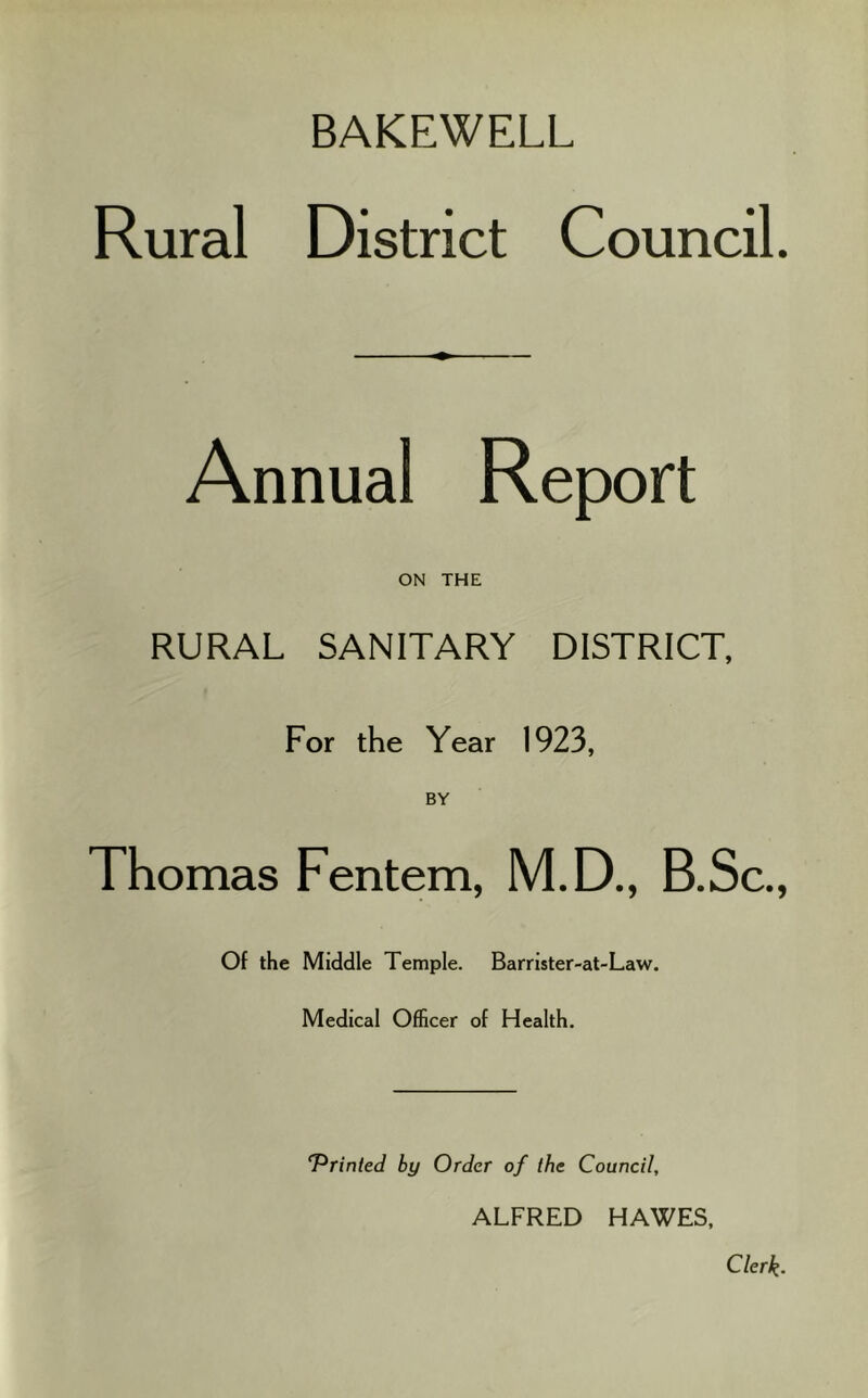 BAKEWELL Rural District Council. Annual Report ON THE RURAL SANITARY DISTRICT, For the Year 1923, BY Thomas Fentem, M.D., B.Sc., Of the Middle Temple. Barrister-at-Law. Medical Officer of Health. T^rinted by Order of the Council, ALFRED HAWES, Clerk.