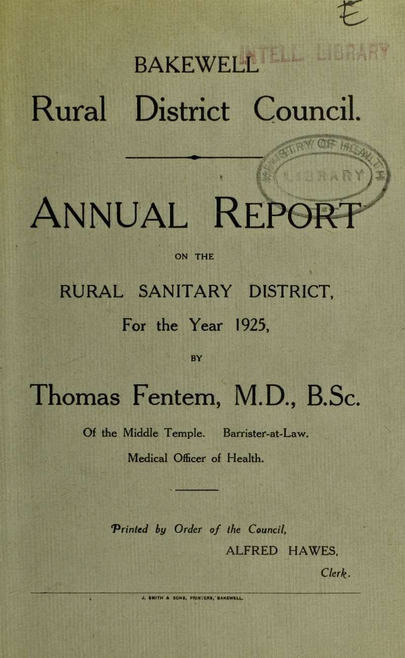 BAKEWELiL' Rural District Council. Annual REPeftT' ON THE RURAL SANITARY DISTRICT, For the Year 1925, BY Thomas Fentem, M.D., B.Sc. Of the Middle Temple. Barrister-at-Law. Medical Officer of Health. ‘Printed by Order of the Council, ALFRED HAWES, Clerk. i. SMITH A SONS, PniNVERS,'BAKEWeLU