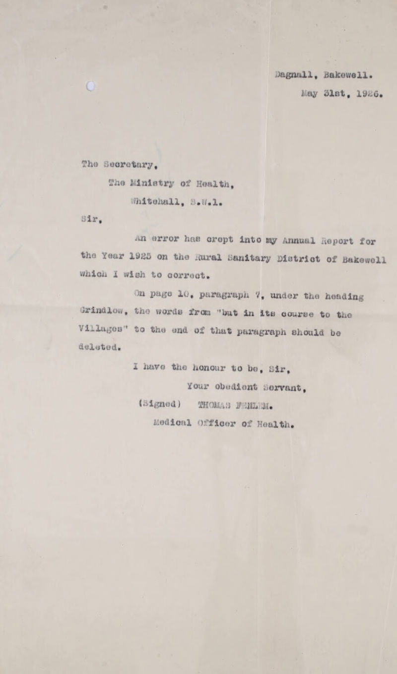 Jagnall, iiakowell Lay dint, ?ho iioorotury, felnlotry of Hoaltn, /hltoivttli, a.r/,1. air. urror hoe oropt into my Annual iieport for tho Year 1985 on the .iurel am^itary Ciatriot of Bake well vihiou i si oh to oorroot. .)n pa«o 10, puragrapii 7, under tho hoadlng irindlo.,, tho Horde from '’irat iii ite oouree to tiio VlilugOB'* to tho end of tlmt paragraph ahmld bo deleted. i ]iavo tiio honour to bo, hir. Your obedient ;.>orvant, (hignod) smoMAij 3f hedioal Offloor of Health,