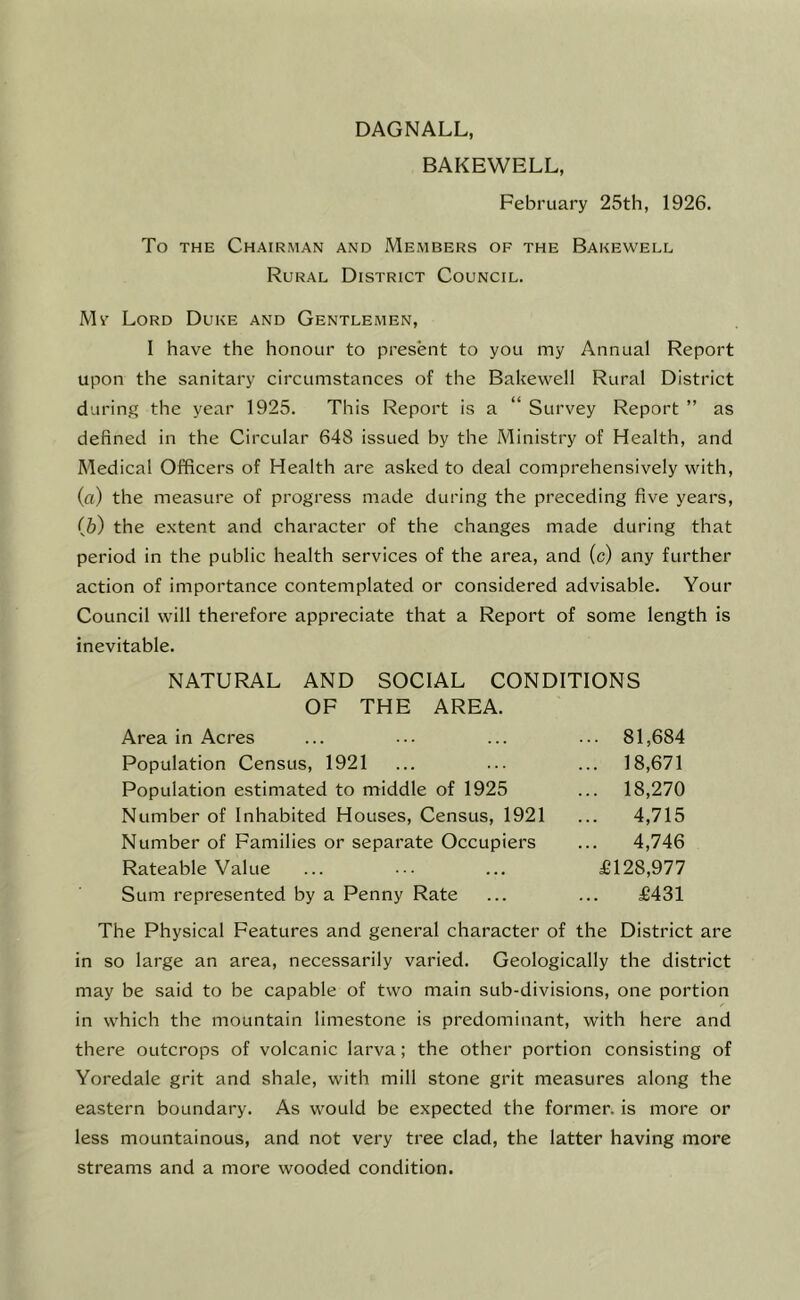 DAGNALL, BAKEWELL, February 25th, 1926. To THE Chairman and Members of the Bakewell Rural District Council. Mr Lord Duke and Gentlemen, I have the honour to present to you my Annual Report upon the sanitary circumstances of the Bakewell Rural District during the year 1925. This Report is a “ Survey Report ” as defined in the Circular 648 issued by the Ministry of Health, and Medical Officers of Health are asked to deal comprehensively with, (а) the measure of progress made during the preceding five years, (б) the extent and character of the changes made during that period in the public health services of the area, and (c) any further action of importance contemplated or considered advisable. Your Council will therefore appreciate that a Report of some length is inevitable. NATURAL AND SOCIAL CONDITIONS OF THE AREA. Area in Acres ... ••• ... ... 81,684 Population Census, 1921 ... ... ... 18,671 Population estimated to middle of 1925 ... 18,270 Number of Inhabited Houses, Census, 1921 ... 4,715 Number of Families or separate Occupiers ... 4,746 Rateable Value ... ... ... £128,977 Sum represented by a Penny Rate ... ... £431 The Physical Features and general character of the District are in so large an area, necessarily varied. Geologically the district may be said to be capable of two main sub-divisions, one portion in which the mountain limestone is predominant, with here and there outcrops of volcanic larva; the other portion consisting of Yoredale grit and shale, with mill stone grit measures along the eastern boundary. As would be expected the former, is more or less mountainous, and not very tree clad, the latter having more streams and a more wooded condition.