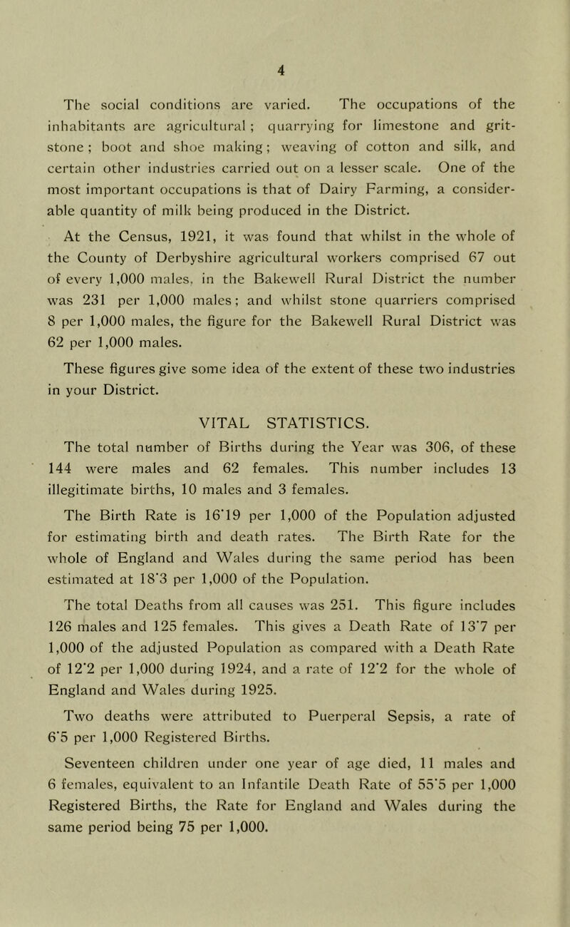 The social conditions are varied. The occupations of the inhabitants are agricultural ; quarrying for limestone and grit- stone ; boot and shoe making; weaving of cotton and silk, and certain other industries carried out on a lesser scale. One of the most important occupations is that of Dairy Farming, a consider- able quantity of milk being produced in the District. At the Census, 1921, it was found that whilst in the whole of the County of Derbyshire agricultural workers comprised 67 out of every 1,000 males, in the Bakewell Rural District the number was 231 per 1,000 males; and whilst stone quarriers comprised 8 per 1,000 males, the figure for the Bakewell Rural District was 62 per 1,000 males. These figures give some idea of the extent of these two industries in your District. VITAL STATISTICS. The total number of Births during the Year was 306, of these 144 were males and 62 females. This number includes 13 illegitimate births, 10 males and 3 females. The Birth Rate is 16'19 per 1,000 of the Population adjusted for estimating birth and death rates. The Birth Rate for the whole of England and Wales during the same period has been estimated at 18'3 per 1,000 of the Population. The total Deaths from all causes was 251. This figure includes 126 males and 125 females. This gives a Death Rate of 13'7 per 1,000 of the adjusted Population as compared with a Death Rate of 12'2 per 1,000 during 1924, and a rate of 12'2 for the whole of England and Wales during 1925. Two deaths were attributed to Puerperal Sepsis, a rate of 6‘5 per 1,000 Registered Births. Seventeen children under one year of age died, 11 males and 6 females, equivalent to an Infantile Death Rate of 55’5 per 1,000 Registered Births, the Rate for England and Wales during the same period being 75 per 1,000.