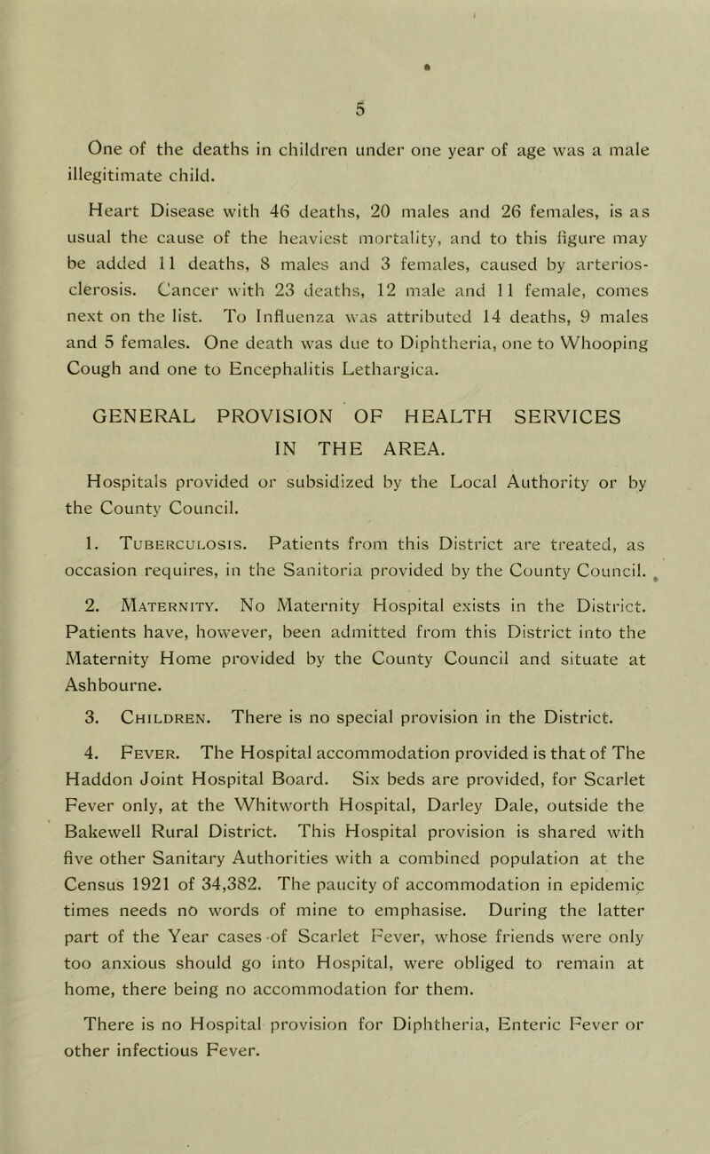 One of the deaths in children under one year of age was a male illegitimate child. Heart Disease with 46 deaths, 20 males and 26 females, is as usual the cause of the heaviest mortality, and to this figure may be added 11 deaths, 8 males and 3 females, caused by arterios- clerosis. Cancer with 23 deaths, 12 male and 11 female, comes next on the list. To Influenza was attributed 14 deaths, 9 males and 5 females. One death was due to Diphtheria, one to Whooping Cough and one to Encephalitis Lethargica. GENERAL PROVISION OF HEALTH SERVICES IN THE AREA. Hospitals provided or subsidized by the Local Authority or by the County Council. 1. Tuberculosis. Patients from this District are treated, as occasion requires, in the Sanitoria provided by the County Council. ^ 2. Maternity. No Maternity Hospital exists in the District. Patients have, however, been admitted from this District into the Maternity Home provided by the County Council and situate at Ashbourne. 3. Children. There is no special provision in the District. 4. Fever. The Hospital accommodation provided is that of The Haddon Joint Hospital Board. Six beds are provided, for Scarlet Fever only, at the Whitworth Hospital, Darley Dale, outside the Bakewell Rural District. This Hospital provision is shared with five other Sanitary Authorities with a combined population at the Census 1921 of 34,382. The paucity of accommodation in epidemic times needs no words of mine to emphasise. During the latter part of the Year cases of Scarlet Fever, whose friends were only too anxious should go into Hospital, were obliged to remain at home, there being no accommodation for them. There is no Hospital provision for Diphtheria, Enteric Fever or other infectious Fever.