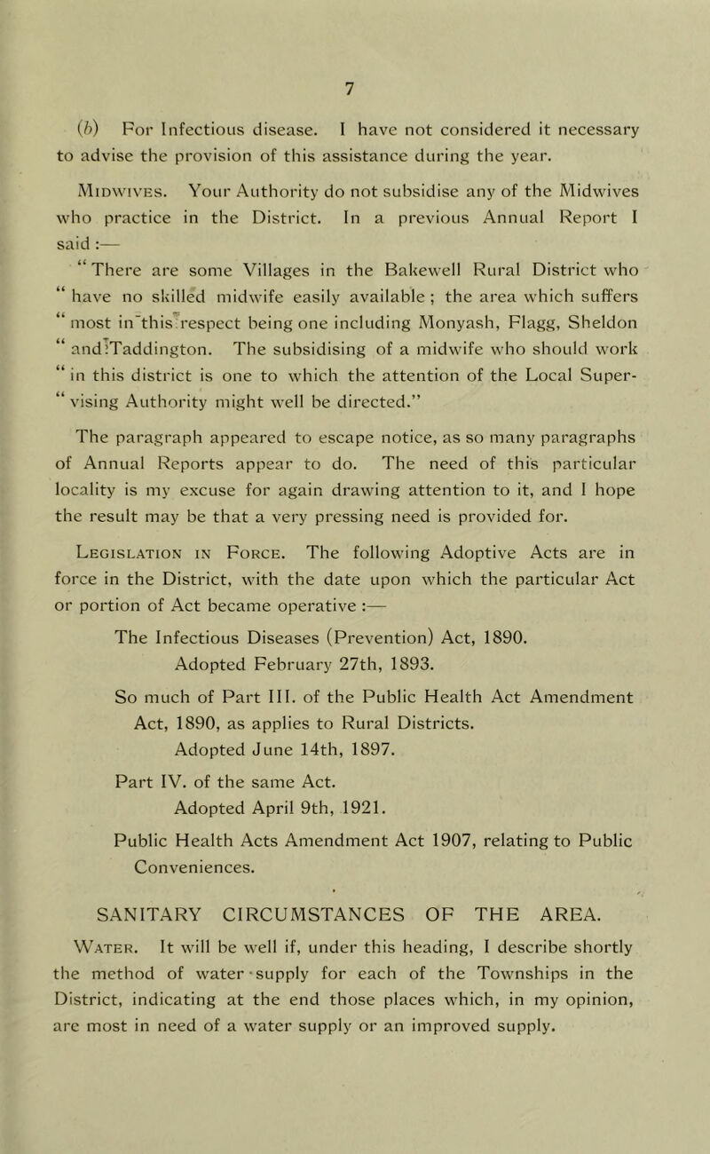 (h) For Infectious disease. I have not considered it necessary to advise the provision of this assistance during the year. Midwives. Your Authority do not subsidise any of the Midwives who practice in the District. In a previous Annual Report I said :— There are some Villages in the Bakewell Rural District who “ have no skilled midwife easily available ; the area which suffers “ most in'this*respect being one including Monyash, Flagg, Sheldon “ and^Taddington. The subsidising of a midwife who should work “ in this district is one to which the attention of the Local Super- “ vising Authority might well be directed.” The paragraph appeared to escape notice, as so many paragraphs of Annual Reports appear to do. The need of this particular locality is my excuse for again drawing attention to it, and I hope the result may be that a very pressing need is provided for. Legislation in Force. The following Adoptive Acts are in force in the District, with the date upon which the particular Act or portion of Act became operative :— The Infectious Diseases (Prevention) Act, 1890. Adopted February 27th, 1893. So much of Part III. of the Public Health Act Amendment Act, 1890, as applies to Rural Districts. Adopted June 14th, 1897. Part IV. of the same Act. Adopted April 9th, 1921. Public Health Acts Amendment Act 1907, relating to Public Conveniences. SANITARY CIRCUMSTANCES OF THE AREA. Water. It will be well if, under this heading, I describe shortly the method of water-supply for each of the Townships in the District, indicating at the end those places which, in my opinion, are most in need of a water supply or an improved supply.