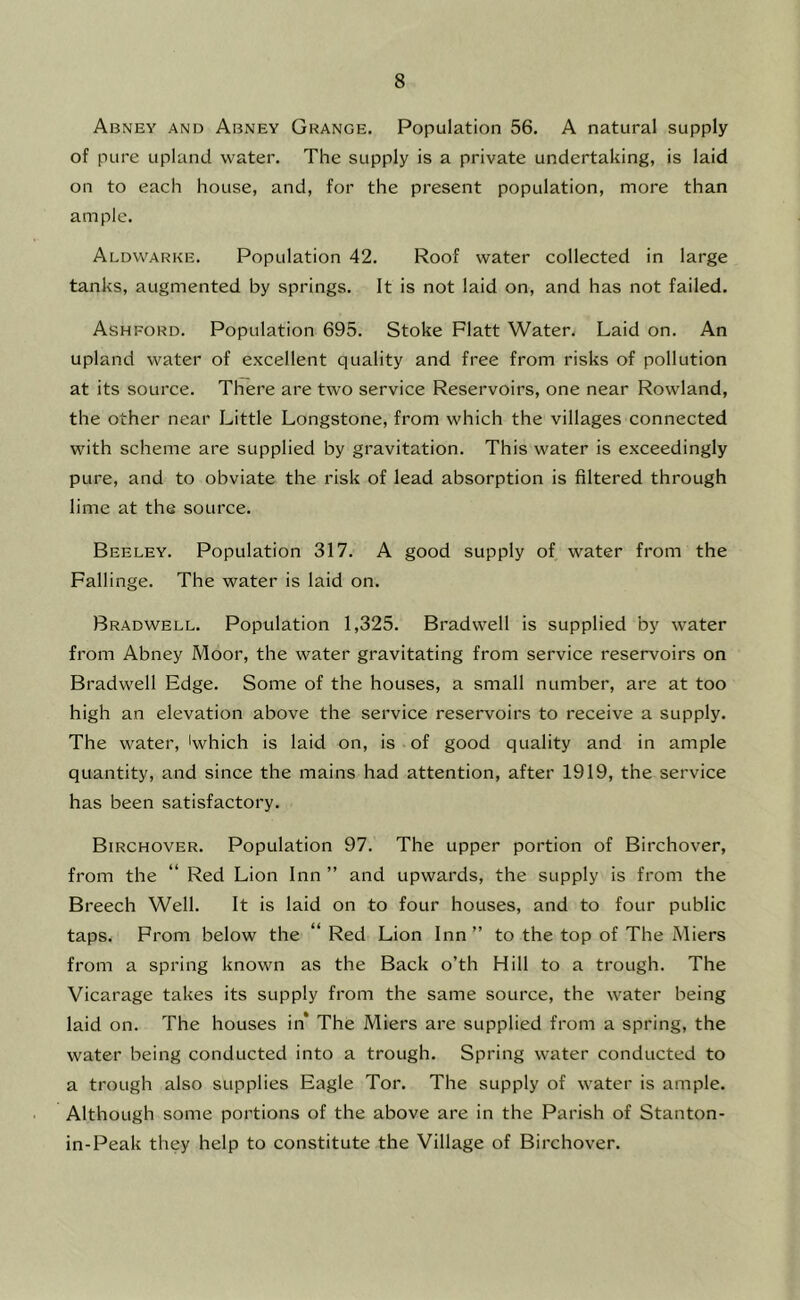 Abney and Abney Grange. Population 56, A natural supply of pure upland water. The supply is a private undertaking, is laid on to each house, and, for the present population, more than ample. Aldvvarke. Population 42. Roof water collected in large tanks, augmented by springs. It is not laid on, and has not failed, Ashford. Population 695. Stoke Platt Water. Laid on. An upland water of excellent quality and free from risks of pollution at its source. There are two service Reservoirs, one near Rowland, the other near Little Longstone, from which the villages connected with scheme are supplied by gravitation. This water is exceedingly pure, and to obviate the risk of lead absorption is filtered through lime at the source. Beeley. Population 317. A good supply of water from the Fallinge. The water is laid on. Bradwell. Population 1,325. Bradwell is supplied by water from Abney Moor, the water gravitating from service reservoirs on Bradwell Edge. Some of the houses, a small number, are at too high an elevation above the service reservoirs to receive a supply. The water, 'which is laid on, is of good quality and in ample quantity, and since the mains had attention, after 1919, the service has been satisfactory. Birchover, Population 97. The upper portion of Birchover, from the “ Red Lion Inn ” and upwards, the supply is from the Breech Well. It is laid on to four houses, and to four public taps. Prom below the “ Red Lion Inn ” to the top of The Miers from a spring known as the Back o’th Hill to a trough. The Vicarage takes its supply from the same source, the water being laid on. The houses in* The Miers are supplied from a spring, the water being conducted into a trough. Spring water conducted to a trough also supplies Eagle Tor. The supply of water is ample. Although some portions of the above are in the Parish of Stanton- in-Peak they help to constitute the Village of Birchover.