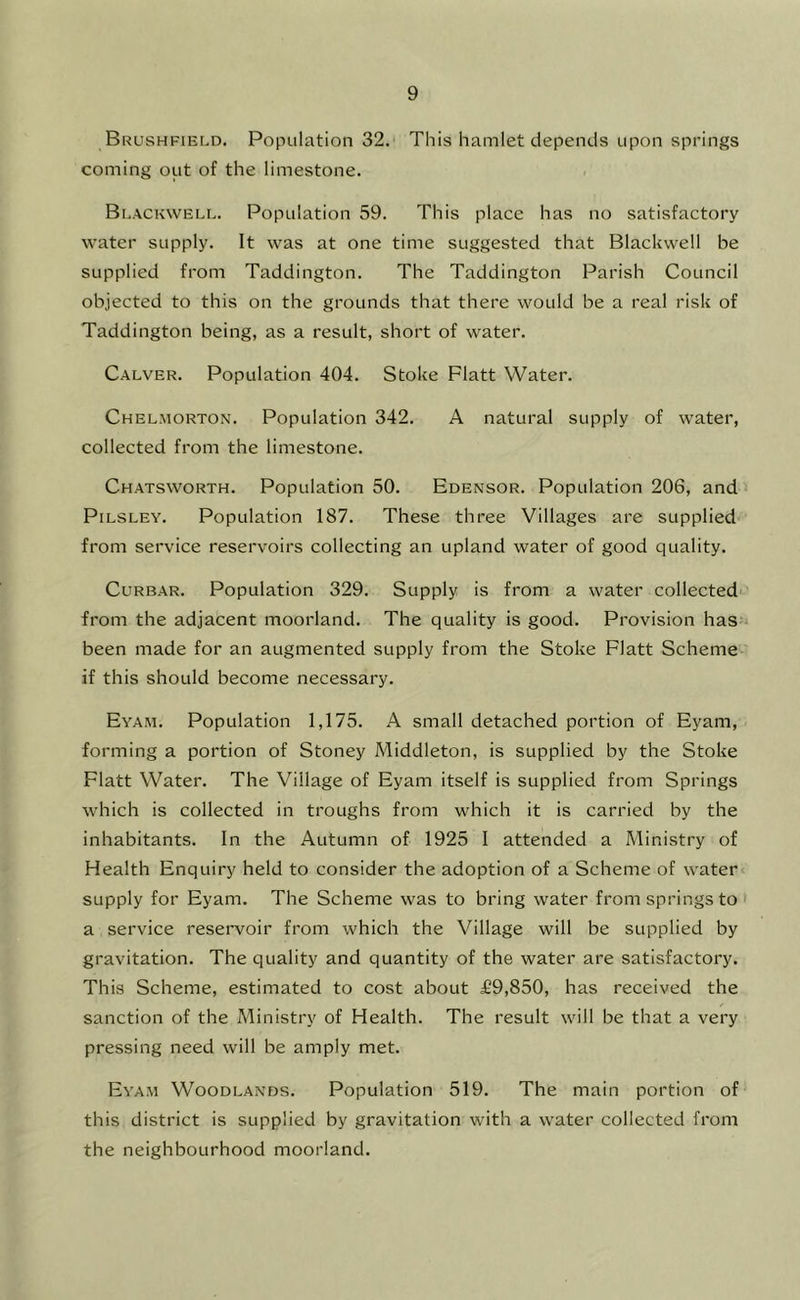 Brushfield. Population 32. This hamlet depends upon springs coming out of the limestone. Blackwell. Population 59. This place has no satisfactory water supply. It was at one time suggested that Blackwell be supplied from Taddington. The Taddington Parish Council objected to this on the grounds that there would be a real risk of Taddington being, as a result, short of water. Calver. Population 404. Stoke Platt Water. Chelmorton. Population 342. A natural supply of water, collected from the limestone. Chatsworth. Population 50. Edensor. Population 206, and PiLSLEY. Population 187. These three Villages are supplied from service reservoirs collecting an upland water of good quality. CuRBAR. Population 329. Supply is from a water collected from the adjacent moorland. The quality is good. Provision has been made for an augmented supply from the Stoke Platt Scheme if this should become necessary. Eyah. Population 1,175. A small detached portion of Eyam, forming a portion of Stoney Middleton, is supplied by the Stoke Platt Water. The Village of Eyam itself is supplied from Springs which is collected in troughs from which it is carried by the inhabitants. In the Autumn of 1925 I attended a Ministry of Health Enquiry held to consider the adoption of a Scheme of water supply for Eyam. The Scheme was to bring water from springs to > a service reservoir from which the Village will be supplied by gravitation. The quality and quantity of the water are satisfactory. This Scheme, estimated to cost about £9,850, has received the sanction of the Ministry of Health. The result will be that a very pressing need will be amply met. Eya.m Woodlands. Population 519. The main portion of this district is supplied by gravitation with a water collected from the neighbourhood moorland.