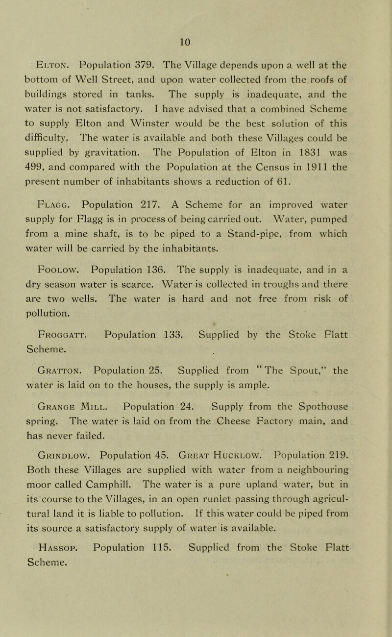 Elton. Population 379. The Village depends upon a well at the bottom of Well Street, and upon water collected from the roofs of buildings stored in tanks. The supply is inadequate, and the water is not satisfactory. I have advised that a combined Scheme to supply Elton and Winster would be the best solution of this difficulty. The water is available and both these Villages could be supplied by gravitation. The Population of Elton in 1831 was 499, and compared with the Population at the Census in 1911 the present number of inhabitants shows a reduction of 61. Flagg. Population 217. A Scheme for an improved water supply for Flagg is in process of being carried out. Water, pumped from a mine shaft, is to be piped to a Stand-pipe, from which water will be carried by the inhabitants. Foolow. Population 136. The supply is inadequate, and in a dry season water is scarce. Water is collected in troughs and there are two wells. The water is hard and not free from risk of pollution. Froggatt. Population 133. Supplied by the Stoke Flatt Scheme. Gratton. Population 25. Supplied from “The Spout,” the water is laid on to the houses, the supply is ample. Grange Mill. Population 24. Supply from the Spothouse spring. The water is laid on from the Cheese Factory main, and has never failed. Grindlow. Population 45. Great Hucklow. Population 219. Both these Villages are supplied with water from a neighbouring moor called Camphill. The water is a pure upland water, but in its course to the Villages, in an open runlet passing through agricul- tural land it is liable to pollution. If this water could he piped from its source a satisfactory supply of water is available. Hassop. Population 115. Supplied from the Stoke Flatt Scheme.