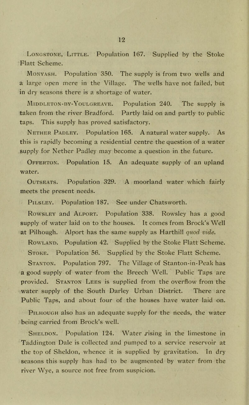 Longstone, Little. Population 167. Supplied by the Stoke Flatt Scheme. Monyash. Population 350. The supply is from two wells and a large open mere in the Village. The wells have not failed, but in dry seasons there is a shortage of water. Middleton-by-Youlgreave. Population 240. The supply is taken from the river Bradford. Partly laid on and partly to public taps. This supply has proved satisfactory. Nether Padley. Population 165. A natural water supply. As this is rapidly becoming a residential centre the question of a water supply for Nether Padley may become a question in the future. Offerton. Population 15. An adequate supply of an upland water. OuTSEATS. Population 329. A moorland water which fairly meets the present needs. PiLSLEY. Population 187. See under Chatsworth. Rowsley and Alport. Population 338. Rowsley has a good supply of water laid on to the houses. It comes from Brock’s Well at Pilhough. Alport has the same supply as Harthill quod vide. Rowland. Population 42. Supplied by the Stoke Flatt Scheme. Stoke. Population 56. Supplied by the Stoke Flatt Scheme. Stanton. Population 797. The Village of Stanton-in-Peak has a good supply of water from the Breech Well. Public Taps are provided. Stanton Lees is supplied from the overflow from the water supply of the South Darley Urban District. There are Public Taps, and about four of the houses have water laid on. Pilhough also has an adequate supply for the needs, the water being carried from Brock’s well. Sheldon. Population 124. Water j-ising in the limestone in Taddington Dale is collected and pumped to a service reservoir at the top of Sheldon, whence it is supplied by gravitation. In dry seasons this supply has had to be augmented by water from the river Wye, a source not free from suspicion.