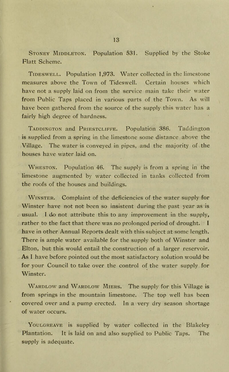 Stoney Middleton. Population 531. Supplied by the Stoke Flatt Scheme. Tideswell. Population 1,973. Water collected in the limestone measures above the Town of Tideswell. Certain houses which have not a supply laid on from the service main take their water from Public Taps placed in various parts of tbe Town. As will have been gathered from the source of the supply this water has a fairly high degree of hardness. Taddington and Priestcliffe. Population 386. Taddington is supplied from a spring in the limestone some distance above the Village. The water is conveyed in pipes, and the majority of the houses have water laid on. Wheston. Population 46. The supply is from a spring in the limestone augmented by water collected in tanks collected from the roofs of the houses and buildings. WiNSTER. Complaint of the deficiencies of the water supply for Winster have not not been so insistent during the past year as is . usual. I do not attribute this to any improvement in the supply, rather to the fact that there was no prolonged period of drought. I have in other Annual Reports dealt with this subject at some length. There is ample water available for the supply both of Winster and Elton, but this would entail the construction of a larger reservoir. As I have before pointed out the most satisfactory solution would be for your Council to take over the control of the water supply for Winster. Wardlow and Wardlow Miers. The supply for this Village is from springs in the mountain limestone. The top well has been covered over and a pump erected. In a very dry season shortage of water occurs. Youlgreave is supplied by water collected in the Blakeley Plantation. It is laid on and also supplied to Public Taps. The supply is adequate.
