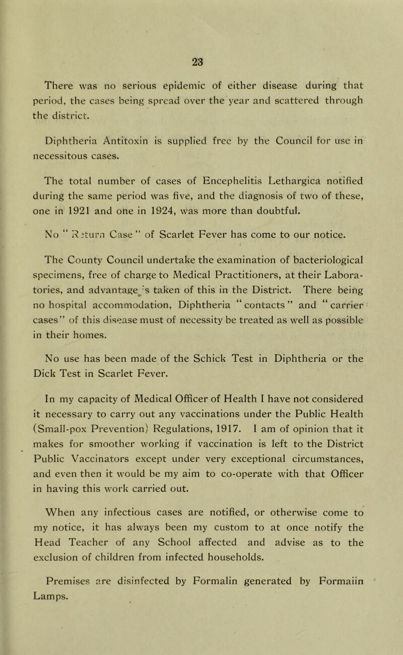 There was no serious epidemic of either disease during that period, the cases being spread over the year and scattered through the district. Diphtheria Antito.\in is supplied free by the Council for use in necessitous cases. The total number of cases of Encephelitis Lethargica notified during the same period was five, and the diagnosis of two of these, one in 1921 and one in 1924, was more than doubtful. No “ Riturn Case ” of Scarlet Fever has come to our notice. The County Council undertake the examination of bacteriological specimens, free of charge to Medical Practitioners, at their Labora- tories, and advantaged's taken of this in the District. There being no hospital accommodation. Diphtheria “ contacts ” and “ carrier cases” of this disease must of necessity be treated as well as possible in their homes. No use has been made of the Schick Test in Diphtheria or the Dick Test in Scarlet Fever. In my capacity of Medical Officer of Health I have not considered it necessary to carry out any vaccinations under the Public Health (Small-pox Prevention) Regulations, 1917. I am of opinion that it makes for smoother working if vaccination is left to the District Public Vaccinators except under very exceptional circumstances, and even then it would be my aim to co-operate with that Officer in having this work carried out. When any infectious cases are notified, or otherwise come to my notice, it has always been my custom to at once notify the Head Teacher of any School affected and advise as to the exclusion of children from infected households. Premises are disinfected by Formalin generated by Formaiin Lamps.