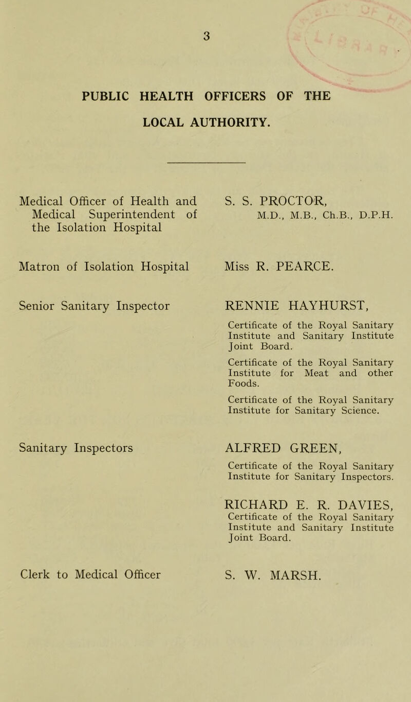 PUBLIC HEALTH OFFICERS OF THE LOCAL AUTHORITY. Medical Officer of Health and S. S. PROCTOR, Medical Superintendent of M.D., M.B., Ch.B., D.P.H the Isolation Hospital Matron of Isolation Hospital Miss R. PEARCE. Senior Sanitary Inspector RENNIE HAYHURST, Certificate of the Royal Sanitary Institute and Sanitary Institute Joint Board. Certificate of the Royal Sanitary Institute for Meat and other Foods. Certificate of the Royal Sanitary Institute for Sanitary Science. Sanitary Inspectors ALFRED GREEN, Certificate of the Royal Sanitary Institute for Sanitary Inspectors. RICHARD E. R. DAVIES, Certificate of the Royal Sanitary Institute and Sanitary Institute Joint Board. Clerk to Medical Officer S. W. MARSH.