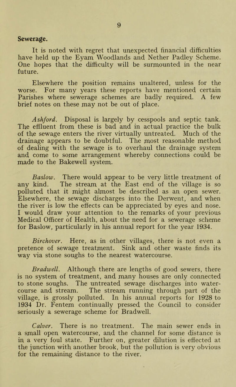 Sewerage. It is noted with regret that unexpected financial difficulties have held up the Eyam Woodlands and Nether Padley Scheme. One hopes that the difficulty will be surmounted in the near future. Elsewhere the position remains unaltered, unless for the worse. For many years these reports have mentioned certain Parishes where sewerage schemes are badly required. A few brief notes on these may not be out of place. Ashford. Disposal is largely by cesspools and septic tank. The effluent from these is bad and in actual practice the bulk of the sewage enters the river virtually untreated. Much of the drainage appears to be doubtful. The most reasonable method of dealing with the sewage is to overhaul the drainage system and come to some arrangement whereby connections could be made to the Bakewell system. Baslow. There would appear to be very little treatment of any kind. The stream at the East end of the village is so polluted that it might almost be described as an open sewer. Elsewhere, the sewage discharges into the Derwent, and when the river is low the effects can be appreciated by eyes and nose. I would draw your attention to the remarks of your previous Medical Officer of Health, about the need for a sewerage scheme for Baslow, particularly in his annual report for the year 1934. Birchover. Here, as in other villages, there is not even a pretence of sewage treatment. Sink and other waste finds its way via stone soughs to the nearest watercourse. Bradwell. Although there are lengths of good sewers, there is no system of treatment, and many houses are only connected to stone soughs. The untreated sewage discharges into water- course and stream. The stream running through part of the village, is grossly polluted. In his annual reports for 1928 to 1934 Dr. Fentem continually pressed the Council to consider seriously a sewerage scheme for Bradwell. Culver. There is no treatment. The main sewer ends in a small open watercourse, and the channel for some distance is in a very foul state. Further on, greater dilution is effected at the junction with another brook, but the pollution is very obvious for the remaining distance to the river.
