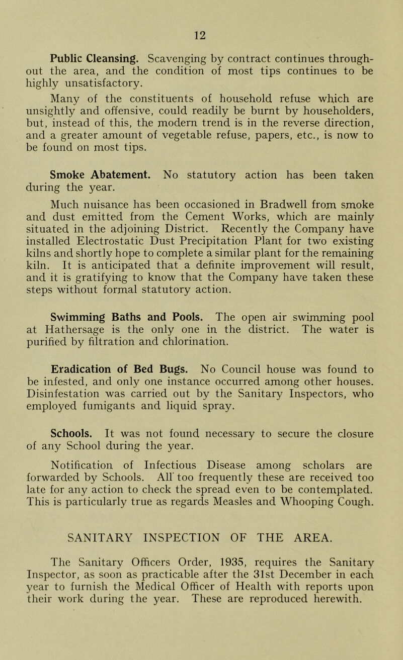 Public Cleansing. Scavenging by contract continues through- out the area, and the condition of most tips continues to be highly unsatisfactory. Many of the constituents of household refuse which are unsightly and offensive, could readily be burnt by householders, but, instead of this, the modern trend is in the reverse direction, and a greater amount of vegetable refuse, papers, etc., is now to be found on most tips. Smoke Abatement. No statutory action has been taken during the year. Much nuisance has been occasioned in Bradwell from smoke and dust emitted from the Cement Works, which are mainly situated in the adjoining District. Recently the Company have installed Electrostatic Dust Precipitation Plant for two existing kilns and shortly hope to complete a similar plant for the remaining kiln. It is anticipated that a definite improvement will result, and it is gratifying to know that the Company have taken these steps without formal statutory action. Swimming Baths and Pools. The open air swimming pool at Hathersage is the only one in the district. The water is purified by filtration and chlorination. Eradication of Bed Bugs. No Council house was found to be infested, and only one instance occurred among other houses. Disinfestation was carried out by the Sanitary Inspectors, who employed fumigants and liquid spray. Schools. It was not found necessary to secure the closure of any School during the year. Notification of Infectious Disease among scholars are forwarded by Schools. All’ too frequently these are received too late for any action to check the spread even to be contemplated. This is particularly true as regards Measles and Whooping Cough. SANITARY INSPECTION OF THE AREA. The Sanitary Officers Order, 1935, requires the Sanitary Inspector, as soon as practicable after the 31st December in each year to furnish the Medical Officer of Health with reports upon their work during the year. These are reproduced herewith.