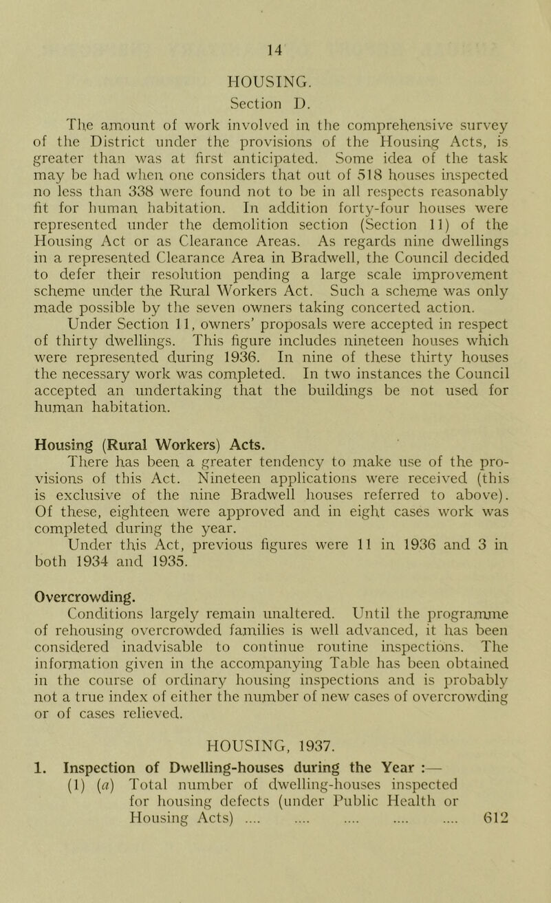 HOUSING. Section D. Tlie amount of work involved in the comprehensive survey of tlie District under the provisions of the Housing Acts, is greater than was at first anticipated. Some idea of the task may be had wlren one considers that out of 518 houses inspected no less than 338 were found not to be in all respects reasonably fit for human habitation. In addition forty-four houses were represented under the demolition section (Section 11) of the Housing Act or as Clearance Areas. As regards nine dwellings in a represented Clearance Area in Bradwell, the Council decided to defer their resolution pending a large scale improvement scheme under the Rural Workers Act. Such a scheme was only m.ade possible by the seven owners taking concerted action. Under Section 11, owners’ proposals were accepted in respect of thirty dwellings. This figure includes nineteen houses which were represented during 1936. In nine of these thirty houses the necessary work was completed. In two instances the Council accepted an undertaking that the buildings be not used for human habitation. Housing (Rural Workers) Acts. There has been a greater tendency to make use of the pro- visions of this Act. Nineteen applications were receiv^ed (this is exclusive of the nine Bradwell houses referred to above). Of these, eighteen were approved and in eight cases work was completed during the year. Under this Act, previous figures were 11 in 1936 and 3 in both 1934 and 1935. Overcrowding. Conditions largely remain unaltered. Until the prograrrune of rehousing overcrowded families is well advanced, it has been considered inadvisable to continue routine inspections. The information given in the accompanying Table has been obtained in the course of ordinary housing inspections and is probably not a true index of either the number of new cases of overcrowding or of cases relieved. HOUSING, 1937. 1. Inspection of Dwelling-houses during the Year :— (1) [a) Total number of dwelling-houses inspected for housing defects (under Public Health or Housing Acts) .... 612