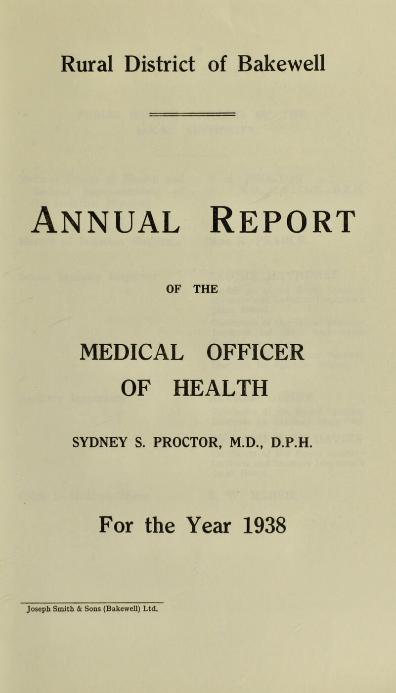 Rural District of Bakewell Annual Report OF THE MEDICAL OFFICER OF HEALTH SYDNEY S. PROCTOR, M.D., D.P.H. For the Year 1938 Joseph Smith & Sons (Bakewell) Ltd.