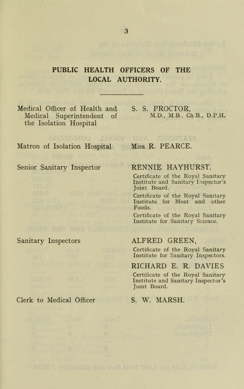 PUBLIC HEALTH OFFICERS OF THE LOCAL AUTHORITY. Medical Officer of Health and S. S. PROCTOR, Medical Superintendent of M.D., M.B., Ch.B., D.P,H. the Isolation Hospital Matron of Isolation Hospital Miss R. PEARCE. Senior Sanitary Inspector RENNIE HAYHURST. Certificate of the Royal Sanitary Institute and Sanitary Inspector's Joint Board. Certificate of the Royal Sanitary Institute for Meat and other Foods. Certificate of the Royal Sanitary Institute for Sanitary Science. Sanitary Inspectors ALFRED GREEN, Certificate of the Royal Sanitary Institute for Sanitary Inspectors. RICHARD E. R. DAVIES Certificate of the Royal Sanitary Institute and Sanitary Inspector’s Joint Board. Clerk to Medical Officer S. W. MARSH.