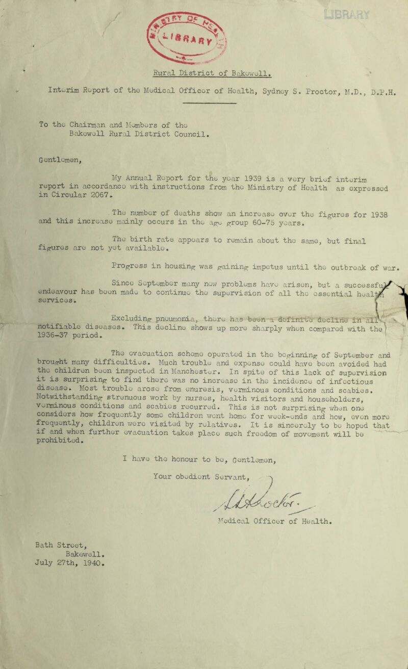 Rural District of Bakuwoll. ' Interim Report of the Medical Officer of Health, Sydney S. Proctor, M.D., D.P.H. To the Chairman and Members of the Bakowell Rur^il District Council. Gentlemen, My Annual Report for the year 1939 is a very briuf interim report in accordance ■with instructions from the Ministry of Health as expressed in Circular 2067. The number of deaths shov/ an increase over the figures for 1938 and this increase mainly occurs in the ago group 60-75 years. The birth rate appears to remain about the same, but final figures are not yet available. Progress in housing v/as gaining impetus until the outbreak of war. Since September many new problems have arisen, but a successfu^'v endeavour has been made to continue the supervision of all the essential heall^ ■ services. f Excluding pneumonia, there has bee-noa dofin±i/Jj deiClirie ±h alri^ S. notifiable diseases. This decline shows up more sharply when compared with the) 1936-37 period. ' The evacuation scheme operated in the beginning of September and brought many difficulties. Much trouble and expense could have been avoided had the children been inspected in Manchester• In spite of this lack of supervision it is surprising to find there ■was no increase in the incidence of infectious diseasei Most trouble arose from enuresis, verminous conditions and scabies. Notwithstanding strenuous work by nurses, health visitors and householders, Vormanous conditions and scabies recurred. This is not surprising when one considers how frequently some children ■went homo for week-ends and how, even more frequently, children were visited by rele.tives. It is sincerely to bo hoped that if and when further evacuation takes place such freedom of movement ■will bo ^ prohibited. I have the honour to be. Gentlemen, Your obedient Servant, 7 Medical Officer of Health. Bath Street, Bakewell. July 27th, 1940.