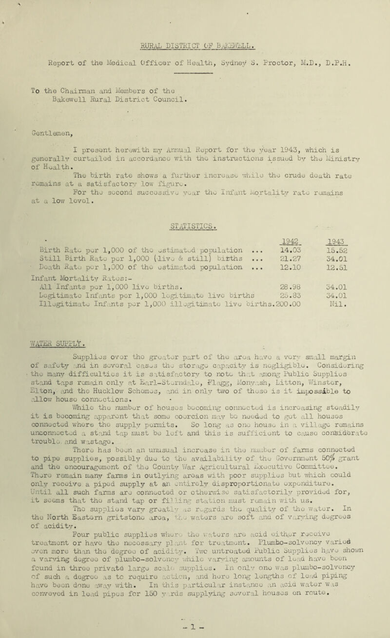 rural district of Report of the Medical Officer of Health, Sydnej/ S. Proctor, M.D., D.P.H. To the Chairman and Members of the Bakewoll Rural District Council. G-entlemen, I present herewith my Annual Report for the year 1943, which is generally curtailed in accordance v>rith the instructions issued by the Ministry of H^jalth. The birth rate shoves a further increase while the crude death rate remains at a satisfactory low figure. For the second successive y^^ar the Infant mortality rate remains at a low level. statistics. Birth Rato per 1,000 of the ostimatod population ... Still Birth Rato per 1,000 (live & still) bitths ... • Death Rate per 1,000 of the estimated population ... Infant MortitLity Rates:- All Infants per 1,000 live births. Legitimate Infe.nts per 1,000 legitimate live births Illegitimate Infa.nts per 1,000 illegitimate live births. 1942 1943 14.03 15.52 21.27 34.01 12.10 12.51 28.98 34.01 25.33 34.01 200.00 Nil. ’vVATRiX SUI^PLY. Supplies over the greater part of the area have a very sm.ill margin of safety and in several cas^s the storage capacity is negligible. Considering the many difficulties it is satisfactory to note that rmiong Public Supplies stand taps remain only at liarl-Sterndalo, Fl;igg, Monyash, Litton, Winster, Elton, ?jid the Hucklov/ Schemes, and in only two of these is it imix>ssible to allow house connections. V/Tiile the number of houses becoming connected is increasing steadily it is becoming appcirent that some coercion may be needed to got all houses connected where the supply permits. So long as one house in a village remains uiiconnected a st:md tap must be loft and this is sufficient to cause considOrat trouble, and W'astage. There has been an unusual increase in the niuiiber of farms connected to pipe supplies, possibly due to the availability of the Government 50^ grant and the encouragement of the County War Agricultural Executiye Committee. There remain many farms in outlying areas with poor sujjplies but which could only receive a piped supply e,t an entirely disproportionate expenditure. Until all such farms are connected or othexy/ise satisfactorily provided for, it seems that the stand tap or filling station must remain with us. The supplies vary greatly as r^^gards the quality of the v/ater. In the North Eastern gritstone area, waters are soft and of varying degrees of acidity. Pour public supplies whore the v/aters .are acid either receive treatment or have the necessary plant for treatment. Plumho-solvency varied even more than the degree of acidity. Tv/c untreated Public Supplies have shov/n a v-arving degree of plumbo-solvency -yhilc varying araounts of lead have been found in three privatd large scale sux^plies. In onlv one was plumbo-solvency of such a degree as to require action, and here long lengths of lead piping have been done away v/ith. In this particul-ir instance a.n acid water was conveved in lead pipes for 150 y\rds supplying several houses on route.