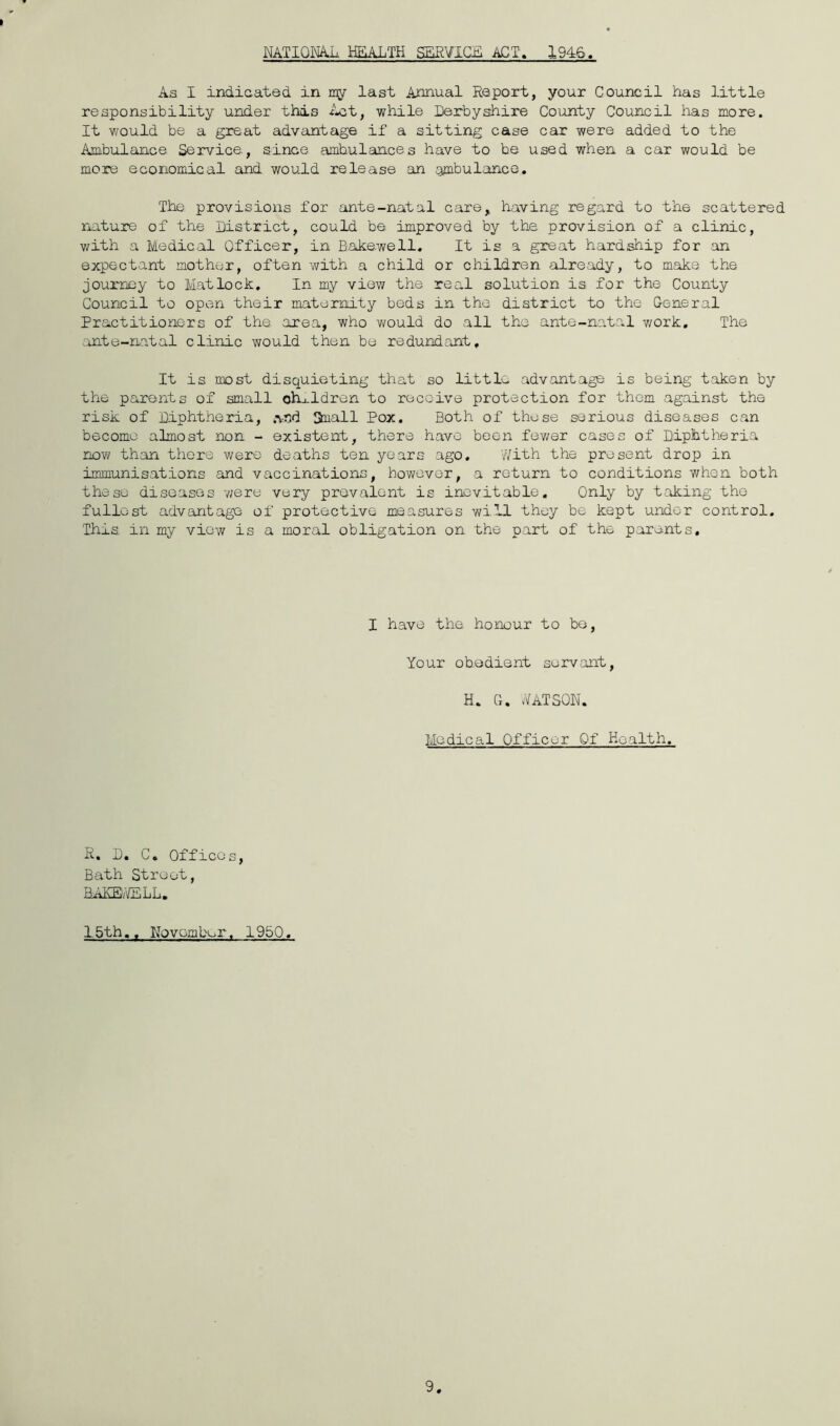 NATIOmL HEALTH SEfi¥IG£ ACT. 1946. As I indicated in my last Annual Report, your Council has little responsibility under this while Derbyshire County Council has more. It would be a great advantage if a sitting case car were added to the Ambulance Service, since ambulances have to be used when a car would be more economical and would release an ombulanco. The provisions for ante-natal care, having regard to the scattered rjiuture of the District, could be improved by the provision of a clinic, v/ith a Medical Officer, in Bakewell. It is a great hardship for an expectant mother, often v/ith a child or children already, to make the journey to Matlock, In my view the real solution is for the County Council to open their maternity beds in the district to the Genero.1 Practitioners of the area, who v/ould do all the ante-natal work. The ante-natal clinic would then be redundant. It is most disquieting that so little advantage is being t.aken by the parents of small oh-..ldren to receive protection for them against the risk of Diphtheria, ,\nd Small Pox, Both of these serious diseases can become almost non - existent, there have been fev/er cases of Diphtheria now than there were deaths ten years ago, With the present drop in immunisations and vaccinations, however, a return to conditions when both these diseases v/ere very prevalent is inevitable. Only by taking the fullest advantage of protective measures will they be kept under control. This in my view is a moral obligation on the part of the parents. I have the honour to be. Your obedient servant, H, Cx. WATSON. Medical Officer Of Health, R. D. C. Offices, Bath Street, BAKEvTELL, 1.5th,, November. 1950, 9
