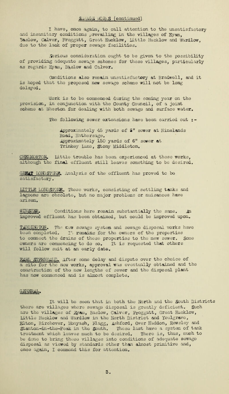 ■XIi\S (coatinuedl I have, once again, t-o call attention to the imsatisfactory and insanitary conditions prevailing in the villages of Eyam, Baslow, Calver, Proggatt, Great Eucklow, Little Hucklow and Wardlow, due to the lack of proper sewage facilities. ,Serious consideration ought to be given to the possibility of providing adequate sewage schemes for these villages, particularly as regards EJ/am, Bsitslow and Calver, Conditions also remain unsatisfactory at Brady/ell, atod it is hoped that the proposed new sewage scheme will not be long delayed. Work is to be commenced during the coming year on the provisicaa, in conjunction vvith the County Council, of a joint scheme au Wheston for dealing with both sewage and surface water. The following sewer extensions have been carried out jApproxnnately 45 yards of S sewer at Ninelands Road, Hathersage, ^Approximately 150 yards of 6 sewer at Trinkey bane, Stony Middleton, GHELMQETQN« little troiible has been experienced at these works, although the final effluent still leaves something to be desired, GRR^T LQMISTQLLB. /uialysis of the effluent has proved to bo satisfactory. liLTTLE LQRGSTOLiE. These v/orks, consisting of settling tanks and lagoons are- obsolete, but no major problems or nuisances have arisen, vVINST^R. Conditions here remain substantially the same, jja improved effluent has been obtained, but could be improved upon, TiADDIhGTCiM. T'h-? new serfage system and sev/age disposal v;orks have been completed. r': remcans for the owners of the properties to connect the drains of these properties to the new server. Some owners are commencing to do so. It is requested that others will follow suit at an early date, ElRTi STERNnmiiP., After some delay and dispute over the choice of a site for the now works, approval y;as eventually obtained and the construction of the new lengihs of sewer and the disposal plant has now commenced and is almost ccmplete. It will he seen that ±n both the Ifcirth and the South Districts there are villages where sewage disposal is grec,tly deficient. Such are the villages of l^am, Baslov/, Calver, Rroggatt, Great Hucklow, Little Hucklow and Wardlow in the Korth District and Youlgrave, Elton, Birchover, Monyash, Flagg, Ashford, Over Haddon, Rowsley and Stanton-in-the-Peak in the South. These last have a system of tank treatment which leaves much to be desired. There is, thus, much to be done to bring these villages into conditions of adequate sewage disposal as vie^wed by standards other than almost primitive and, once again, I commend this for attentioni.
