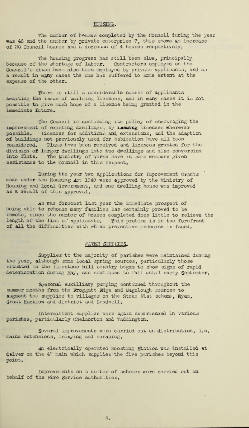 Housm&. The number of h'^uses conxjleted by the Council during the year was 46 and the number by .private enterprise 7, this sl:iows an increase of 20 Council houses and a decrease of 4 houses respectively. The housing, progress has still been slow, principally because of the shortage of laboi.ir. Contractors employed on the Council's sites have also been employed by private applicants, and as a result in m^;/- cases the one has suffered to some extent at the expense of the other. There is still a considerable number of applicants awaiting the issue of building licences, and in many cases it is not possible to give much hope of a licence being granted in the immediate future. The Council is continuing its policy of encouraging the improvement of existing dwellings, by ixflui.wg licences wherever possible. Licences for additions and. extensions, and the adaption of buildings not previously used for habitation have all been considered. Plans have been received and licences granted for the division of larger dwellings into two dwellings and also conversion into flats. The Ministry of Works have in some measure given assistance to the Council in this respect. During the year two applications for Improvement Grants made under the Housing ^t 1949 were approved by the Ministry of Housing and Local Government, and one dwelling house was improved as a result of this approval. As was forecast last year the immediate prospect of being able to rehouse many families has certainly proved to be remote, since the number of houses completed does little to relieve the length of the list of applicants. This problem is in the forefront of 6lL1 the difficulties v/ith which preventive medecine is faced. WA'IER SUPPLIES. Supplies to the majority of parishes were maintained during the year, although some local spring sources, particularly those situated in the lime stone hill country began to show sigis of rajpid deterioration during May, and continued to fall until early September. Seasonal auxilliary primping continued throughout the summer months from the iProggatt Edge and Magclough sources to augment the supplies to villages on the Stoke plat scheme, Eyam, Great Hucklov/ and district and Bradwell, Intermittent supplies were again experienced in various parishes, particularly Ghelmorton and Taddington. Several improvements were carried out on distribution, i.e, mainn extensions, relaying and scraping, jin electrically operated Boosting Station was installed at Calver on the 4 main wliich supplies the five parishes beyond this point. Improvements on a number of schemes v/ere carried out on behalf of the Eire Service authorities. 4.