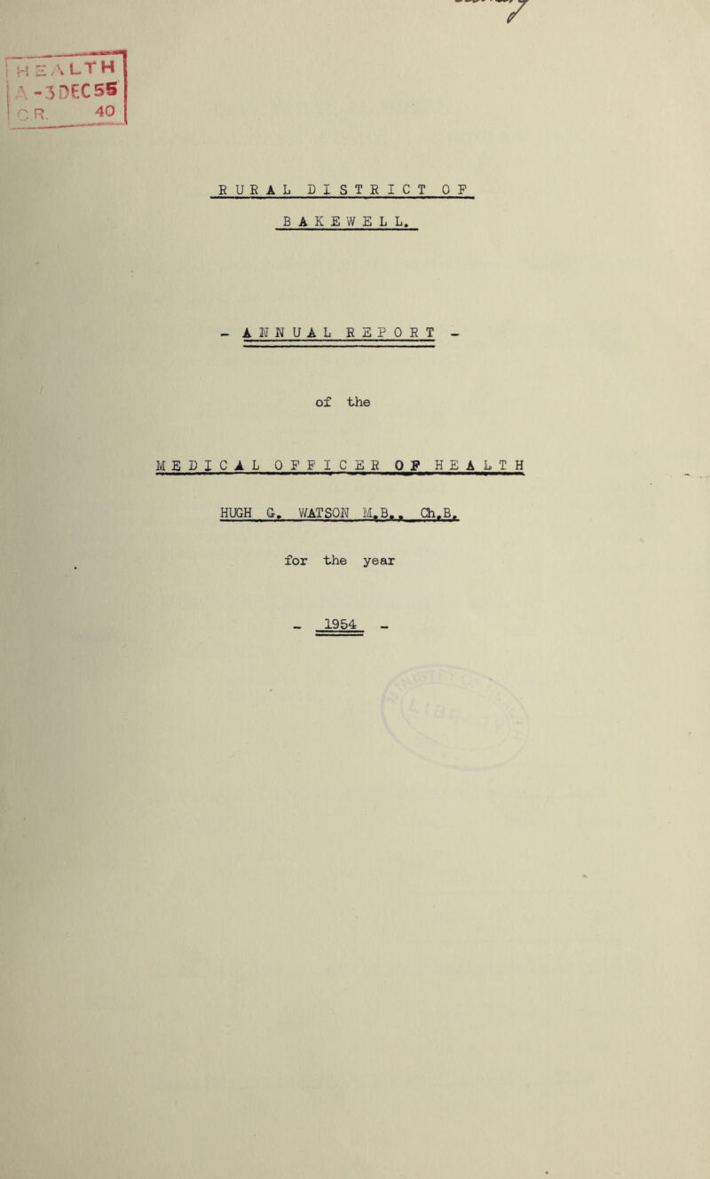 I 1 y f. H E - L T H A-3 DECSS n p» 40 RURAL DISTRICT OF B A K E W E L L. - A U NUAL REPORT - of the MEDICAL OFFICER Q_g HEALTH HUGH Gr, WATSQI^ M>B,. Gh.B. for the year _ 1954 -