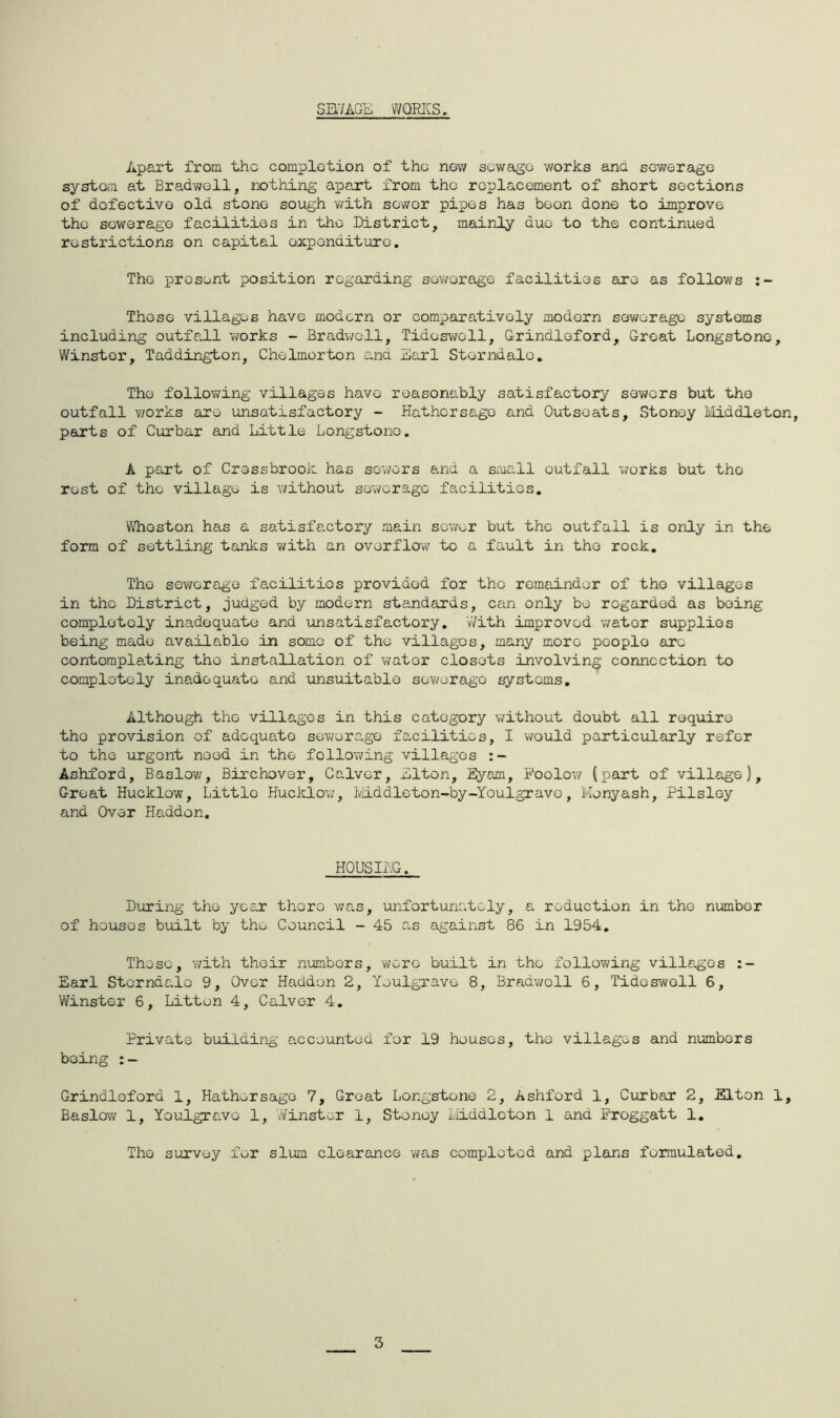 SB.7AGE V/QRICS. Apart from the complotion of the now sewago works and sewerage system at Bradwell, nothing apart from the replacement of short sections of defective old stone sough v/ith sower pipes has boon done to improve the sewerage facilities in the District, mainly duo to the continued restrictions on capital expenditure. The present position regarding sewerage facilities are as follows Those villages have modern or comparatively modern sewerage systems including outfall works - Bradwell, Tideswell, Grindloford, Great Longstone, Winstor, Taddington, Chelmorton and Sari Storndale, The following villages have reasonably satisfactory sowers but the outfall works are unsatisfactory - Hathersago and Outsoats, Stonoy Middleton, parts of Curbar and Little Longstone. A part of Cressbrook has sev/ors and a small outfall v;orks but the rest of the village is without sewerage facilities. ViTioston has a satisfactory main sewer but the outfall is only in the form of settling tanks with an overflow to a fault in tho rock. The sowera.ge facilities provided for tho remainder of tho villages in tho District, judged by modern standards, can only be regarded as being completely inadequate and unsatisfactory. With improved water supplies being made available in some of the villages, many more people are contemplating the installation of v/ator closets involving connection to completely inadequate and unsuitable sovyerago systems. Although tho villages in this category v/ithout doubt all require tho provision of adequate sewerage facilities, I would particularly refer to the urgent need in the following villages :~ Ashford, Baslow, Birchover, Galvor, Llton, Eyam, Poolow (part of village). Great Hucklow, Little Hucklow, IvJiddleton-by-Youlgravo, Monyash, Pilsloy and Over Hadden. HOUSING. During tho year there v/a.s, unfortunately, a reduction in tho number of houses built by tho Council - 45 as against 86 in 1954, Those, y/ith their numbers, wore built in the following villages :- Earl Storndalo 9, Over Hadden 2, Youlgravo 8, Bradv/oll 6, Tideswell 6, Winstor 6, Litton 4, Galvor 4. Private building accounted for 19 houses, tho villages and numbers being Grindloford 1, Hathersago 7, Groat Longstone 2, Ashford 1, Curbar 2, Elton 1, Baslow 1, Youlgravo 1, Winstor 1, Stonoy iliddlcton 1 and Proggatt 1, Tho survey for slum clearance was completed and plans formulated. 3
