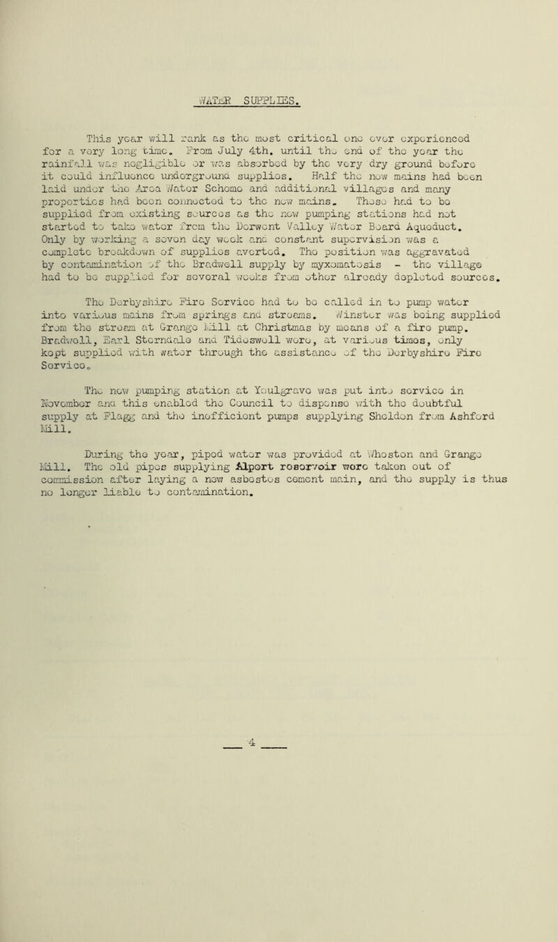 vViiM SUPPLIES. This yob.T will rank as the most critical one over oxpericncGd for a very long time. Prom July 4th. until tho end of tho year the rainfall was nogligiblo or f/as absorbed by the very dry ground beforo it could influence undorgrouna supplies. Half the now mains had been laid under tlio Area v/ator Schomo and additional villages and many proportios head boon connected to the nevv mains» These had to bo supplied from existing sources as the new pumping ste.tions had not started to take wator from the iorwent Valley Water Board Aqueduct. Only by working a seven da.y week a.nc constant supervision was a complete breakdown of supplies averted, Tho position was aggTavated by contciioination of the Bradwoll supply by myxomatosis - the village had to be supplied for sovcral weeks from other already depleted sources. The Derbyshire Fire Service had to bo called in to pump water into variu.us mains from springs and streams, ^/inster v/as being supplied from the stream at Grange Lill at Christmas by means of a fire pimp. Bradwoll, Earl Stcrndalo atnd Tideswoll v/ero, at vari-^us times, only kopt supplied with iwator through the assistance ef the Derbyshire Fire ServicOo Tho now pumping station c.t Youlgravo was put into service in D’ovomber ana this enabled tho Council to dispense with tho doubtful supply at Flagg and tho inofficiont pumps supplying Sheldon from Ashford llill. During tho yoar, pipod water was provided at Jhoston and Grange I'lLll. The old pipes supplying Alport rosorvoir wore takon out of commission after laying a now asbestos cement main, and tho supply is thus no longer liable to Gontojnination, 4