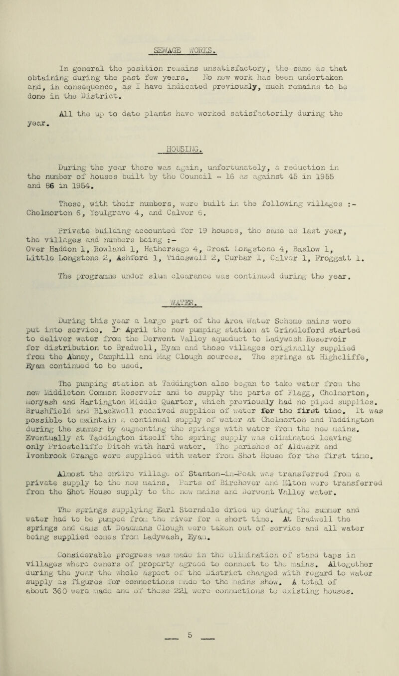 SEV/AGE ^VQRI'IS. In goneral the position ro.uains unsatisfactory, tho same as that obtaining during the past fow years, Eo now work has been undertaken and, in consequence, as I have indicated previously, much remains to be done in tho District. All the uj_:) to date plants have worked satisfactorily during the year. HQUSIIJG, During the year there was again, unfortunately, a reduction in the number of houses built by the Council - 16 as against 45 in 1955 ana 86 in 1954, These, with their numbers, were built in the following villages Chelmorton 6, Youlgre.ve 4, cund Calvor 6. Private building accovintod for 19 houses, the same as last year, the villages and numbers bein_g Over Haddon 1, Rowland 1, Hathersago 4, Groat tori^j,stonG 4, Baslow 1, Little Longstone 2, Asiiford 1, Tideswell 2, Cur bar 1, Calver 1, Proggatt 1. The programme under slum clooranco v/as continued during- tho year, V/ATER, During this year a large part of the Area v/atoir Scheme mains were put into service, April tho now pumping station at Grindloford started to deliver water from the Dorv/ent Valley aqueduct to Lady^vash Reservoir for distribution to Bradwell, Eyam and tiioso villages originally supplied from the Abney, Camphill ana i'fe.g Clough sources. The springs at Highcliffe, Eyam continued to be used. The pumping station at 'Paddington also began to take v/ater from the new liiddleton Common Reservoir ana to supply the parts of Flagg, Chelmorton, Lionyash and Hartington Ivliddle Quarter, which previously had no piped supplies. Brushfiold and Blackv/oll received supplies of \/ater for tho first timo. It v/as possible to maintain e. continual supply of water at Chelmorton and Paddington during the summer by augmenting the springs with \;ater from the now mains. Eventually at Taddington itself the sirring supply was olimina.ted leaving only Friostcliffe Ditch with hard water. Tho pexishes of Aldv;ark and Ivonbrook Grange wore supplioa with water from Shot House for the first time. Almost the entire village of Stanton-in-Ecak was transferred from a private supply to tho now mains. Parts of Birchover and Elton \]oro transferred from the Shot House sux^ply to tho new msEns arm Der\/ont Valley water. Tho springs supplying Earl Sterndale driea up during tho summer and water had to be pumped from the river for a short tmne. At Bradwell tho springs and cams at Doadmans Clough were taken out of service and all water being supplied comes from Ladyv/ash, Eya-i. Consiaerablo progress \/as made in tho olErination of stand taps in villages whore owners of property agreoa to connect to the mains. Altogether during tho year the whole aspect of the nistrict changed v/ith regard to 'water supply as figures for connoctioi.s made to the mains show, A total of about 360 were made anu of those 221 wore connections to existing houses. 5
