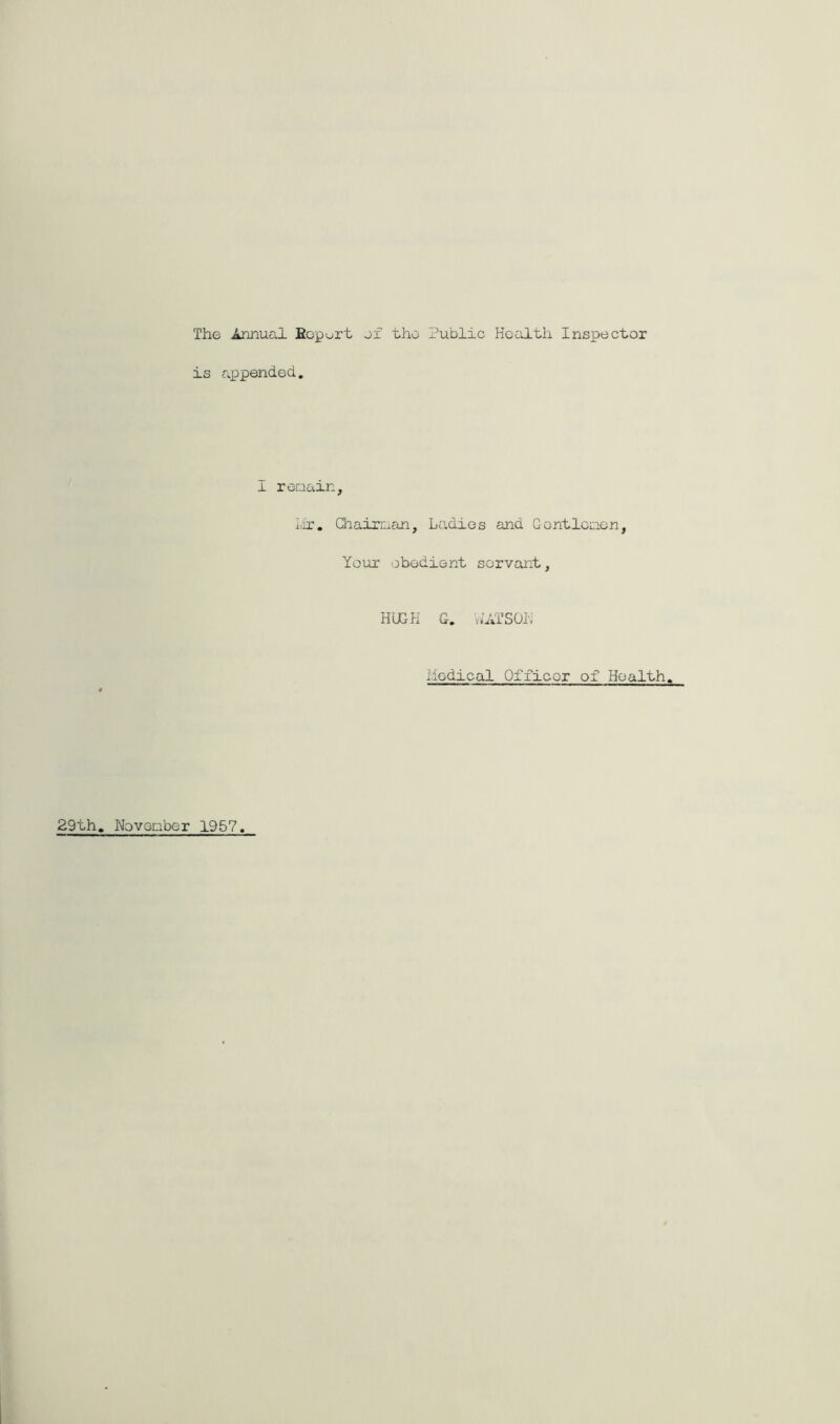 The Annual Bopurt jf the Public Health Inspector is appended. I reaain, I;ir, Qiairuan, Ladies and Gontlcaon, Yoiax obedient servant. HUGH G. WATSOH Medical Officer of Health. 29th, Noveaber 1957
