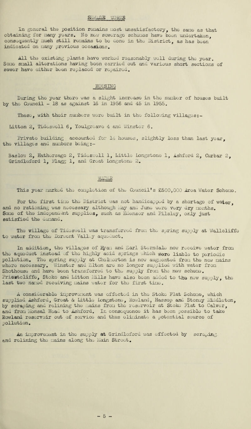 \iQ~RAS In gonoral the position roniains uost unsatisfactory, tho sauo as that obtaining for aany years. No new sewerage schoQos have been undertaken, consequently inueh istill remains to bo done in tho District, as has been indicated on many previous occasions. All the existing plants have v/orked reasonably \7ell during tho year. Some small alterations having boon carried out and various short sections of sewer have either boon replaced or repaired. HOUSING During tho year there \jas a slight increase in tho number of houses built by tho Council - 18 as against 16 in 1956 and 45 in 1955. These, with thoir nujubers were binLlt in the follo’./ing villages Litton 2, Tideswoll 6, Youlgroave 4 and V/instor 6. Private building accounted for 14 houses, slightly loss than last year, the villages and numbers being:- Baslow 2, Hathersago 2, Tideswoll 1, Little Longstono 1, Ashford 2, Curbar 2, Grindloford 1, Plagg 1, and Groat Longstonv. 2, V'A,k I'hP This year marked the completion of tho Council's £500,000 Area V/atar Schomo. For the first time tho Disx.net \/as not handicapped by a shortage of water, and no rationing was necessary although IJay ano Juno \/ure vory dry months. Some of tho indepeneont supplies,, such as Edensor and Pilsley, only just satisfied the Oomand, Tho village of Tides'./ell was transferred from the spring supply at V/allcliffo to water from the Dor./ont Vallv^y aqueduct. In addition, tho villages of li^yam and Earl SterndaEv now receive water from thu aqueduct instead of tho highly acid springs -./hich '^oro liable to periodic pollution. The spring supply at Choheorton is no\7 augmented from the new mains -where necessary, Winster and Elton are no longer supplied with water from Shothouse and have been trarisforred to tho supply from the new scheme, Pris'fltcliffe, Stoke and Litton Liills have also boon added to th^a new supply, tho last two named receiving mains water for the first time. A considerable improvement was effected in the Stoke Plat Schomo, which supplied Ashford, Groat & Little Longstone, Hov/land, Has sop and Stoney ilLddloton, by scraping cuad rolining the mains from the reservoir at Stoke Flat to Calver, and from Ivionsal Heao to Ashford. In consequence it has boon possible to take Howland reservoir out of service and thus eliminate a potential source of pollution. An improvement in the supply at Grindloford was effected by scraping and relining the mains along the ilain Street, - 5 -