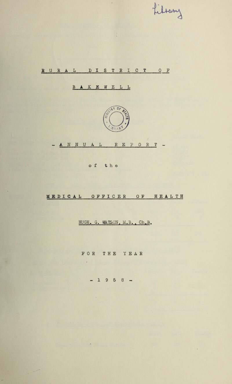 RURAL DISTBICT OF B A K E W ELL -ANNUAL EEPOET- o f the MEDICAL OFFICER OF HE A L T H HUGH. G, WATSON. M.B.. Ch.B. FOR THE YEAR 19 5 8