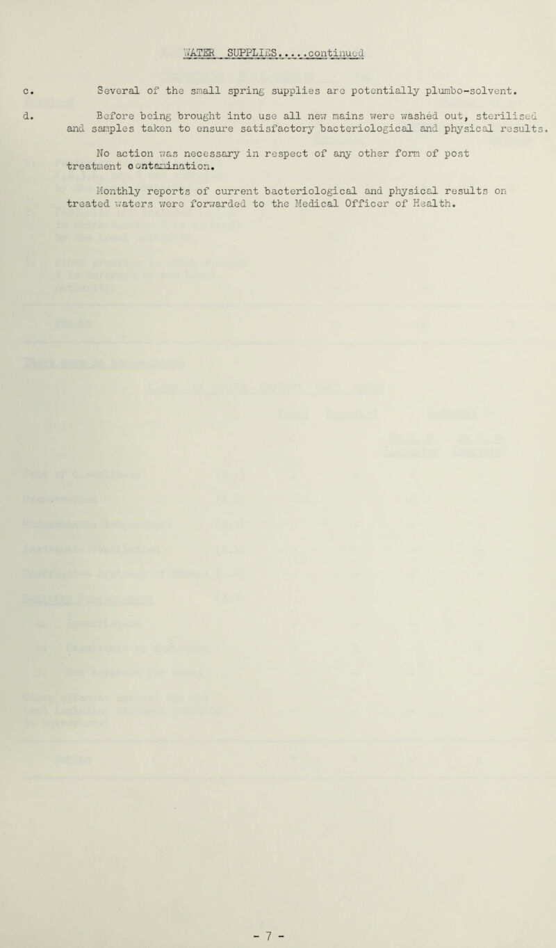 WATER SUPPLIES continujod c. Several of the small spring supplies are potentially plurabo-solvent. d. Before being brought into use all ne\i mains v/ere washed out, sterilised and samples taken to ensure satisfactory bacteriological and physical results. No action was necessary in respect of any other form of post treatment oontamination. Monthly reports of current bacteriological and physical results on treated waters v/ere fojrwarded to the Medical Officer of Health. - 7 -