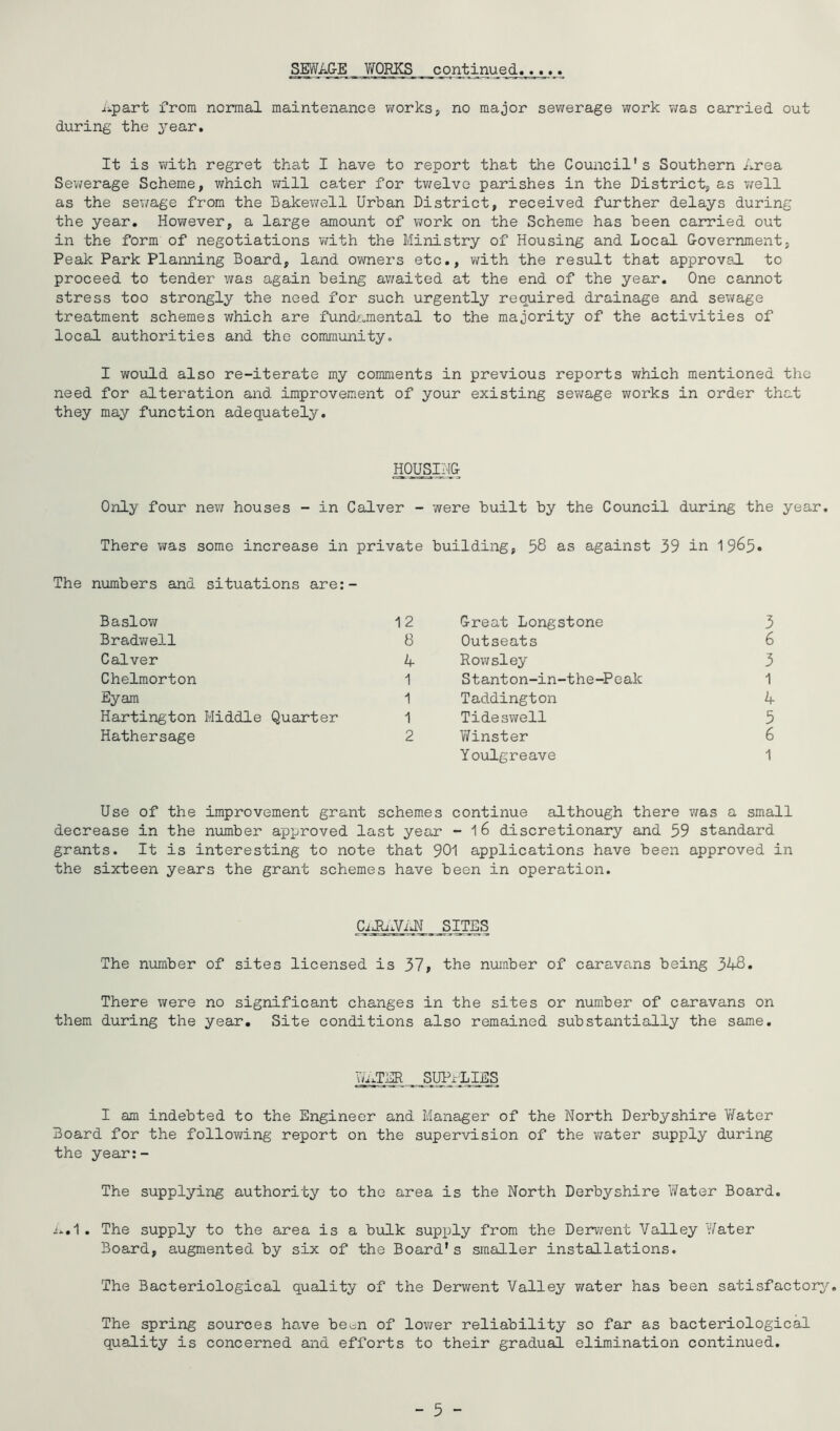 SEWAGE VroRKS continued jipart from normal maintenance works, no major sev/erage work v;as carried out during the year. It is with regret that I have to report that the Council's Southern Area Sewerage Scheme, which ;vill cater for tv/elve parishes in the District, as v/ell as the sewage from the Bakewell Urban District, received further delays during the year. However, a large amount of work on the Scheme has been carried out in the form of negotiations v/ith the Ministry of Housing and Local Government, Peak Park Planning Board, land owners etc,, with the result that approval to proceed to tender was again being awaited at the end of the year. One cannot stress too strongly the need for such urgently required drainage and sev/age treatment schemes which are fundamental to the majority of the activities of local authorities and the community. I would also re-iterate my comments in previous reports which mentioned the need for alteration and improvement of your existing sewage works in order that they may function adequately. HOUSING Only four new houses - in Calver - were built by the Council during the year. There was some increase in private building, 58 as against 39 in The numbers and situations are:- Baslow Bradvifell Calver Chelmorton Eyam Hartington Middle Quarter Hathersage 12 Great Longstone 3 8 Outseats 6 A Rov/sley 3 1 Stanton-in-the-Peak 1 1 Taddington 4 1 Tideswell 5 2 Y/inster 6 Youlgreave 1 Use of the improvement grant schemes continue although there was a small decrease in the number approved last year - 16 discretionary and 59 standard grants. It is interesting to note that 901 applications have been approved in the sixteen years the grant schemes have been in operation. The number of sites licensed is 37, the number of caravans being 348. There were no significant changes in the sites or number of caravans on them during the year. Site conditions also remained substantially the same. YU SUPPLIES I am indebted to the Engineer and Manager of the North Derbyshire Y/ater Board for the following report on the supervision of the water supply during the year:- The supplying authority to the area is the North Derbyshire Water Board. /*,1 . The supply to the area is a bulk supply from the Derwent Valley YYater Board, augmented by six of the Board's smaller installations. The Bacteriological quality of the Derwent Valley water has been satisfactory'’. The spring sources ho-ve be^n of lower reliability so far as bacteriological quality is concerned and efforts to their gradual elimination continued. - 5 -
