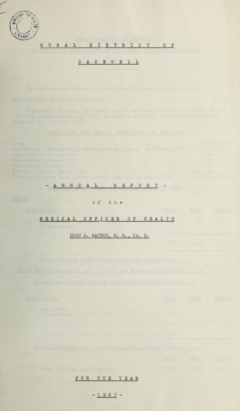 / RURAL D I S T R I C T 0 F B A K E WE L L -ANNUAL R E PORT - of the MEDICAL OFFICER OF HEALTH MUCH &. V/ATSON, M. B. . Ch, B. FOR THE YEA R -19 6 7 -