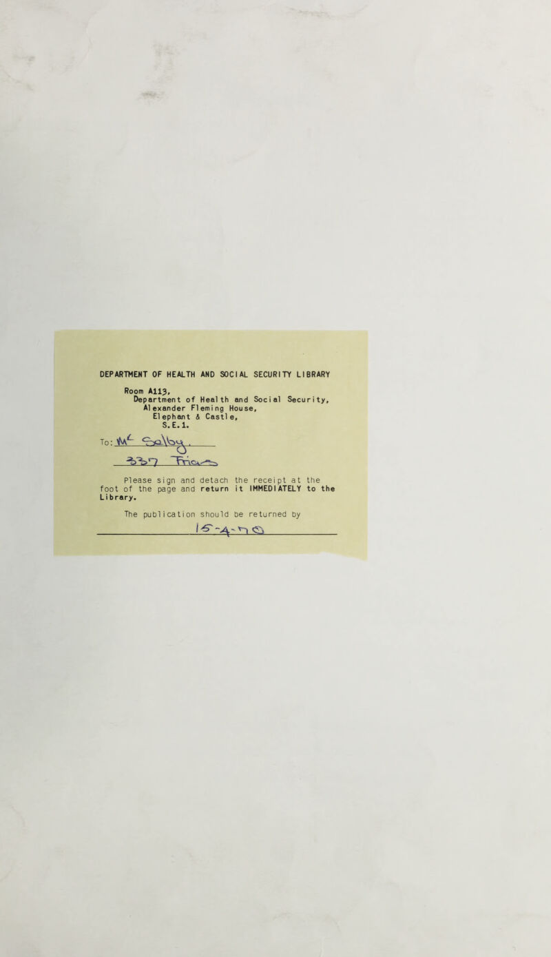 DEPARTMENT OF HEALTH AND SOCIAL SECURITY LIBRARY Room AII3, Department of Health and Social Security, Alexander Fleming House, El ephant & Castl e, S.E.l. Please sign and detach the receipt at the foot of the page and return it IMMEDIATELY to the Library. The publication should be returned by