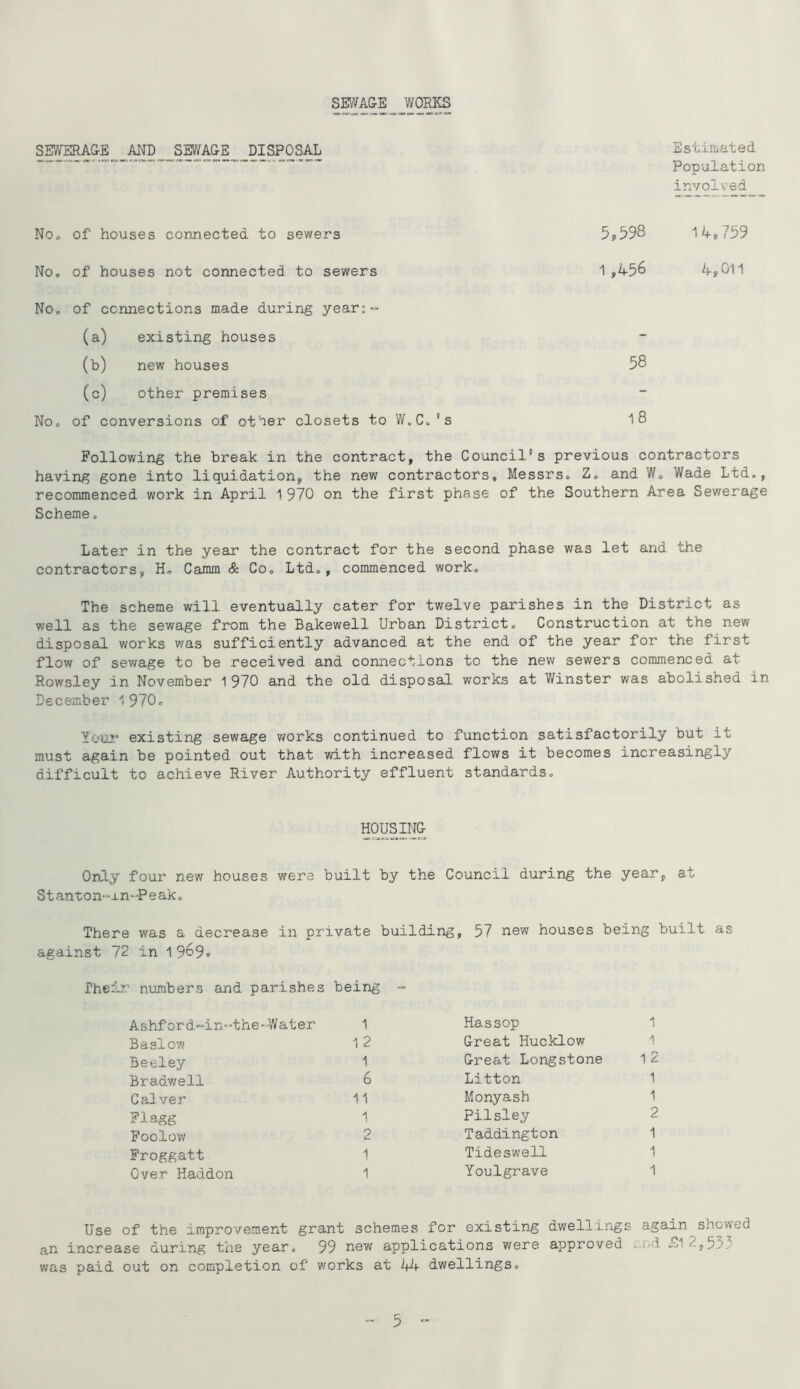 SMAGE WO^S SEWERAGE AND SMAGE DISPOSAL Estimated Population involved No, of houses connected to sewers 5p598 14»759 Noo of houses not connected to sewers 1,456 4,011 NOo of connections made during year:- (a) existing houses - (b) new houses 58 (c) other premises - No, of conversions of other closets to W.C.’s 18 Following the break in the contract, the Council's previous contractors having gone into liquidation, the new contractors, Messrs. Z. and W, Wade Ltd., recommenced work in April 1 970 on the first phase of the Southern Area Sewerage Scheme. Later in the year the contract for the second phase was let and the contractors, H. Camm & Co. Ltd., commenced work. The scheme will eventually cater for twelve parishes in the District as well as the sewage from the Bakewell Urban District. Construction at the new disposal works was sufficiently advanced at the end of the year for the first flow of sewage to be received and connections to the new sewers commenced at Rowsley in November 1970 and the old disposal works at Winster was abolished in December 1 970. Yo'02* existing sewage v/orks continued to function satisfactorily but it must again be pointed out that with increased flows it becomes increasingly difficult to achieve River Authority effluent standards. HOUSING Only four new houses were built by the Council during the year, at Stanton-xn-Peak. There was a decrease in private building, 57 new houses being built as against 72 in 1 969» Their numbers and parishes being “ Ashf or d-in-the-Water 1 Hassop Basl ow 1 2 Great Hucklow Beeley Great Longstone 12 Brad-well 6 Litton 1 Cal ver 11 Monyash 1 Flagg 1 Pilsley 2 Foolov/ 2 Taddington 1 Froggatt 1 Tideswell 1 Over Haddon 1 Youlgrave 1 Use of the improvement grant schemes for existing dwellings again showed an increase during the year, was paid out on completion of 99 new applications were approved ■ works at i+4 dwellings. and £1 2,555