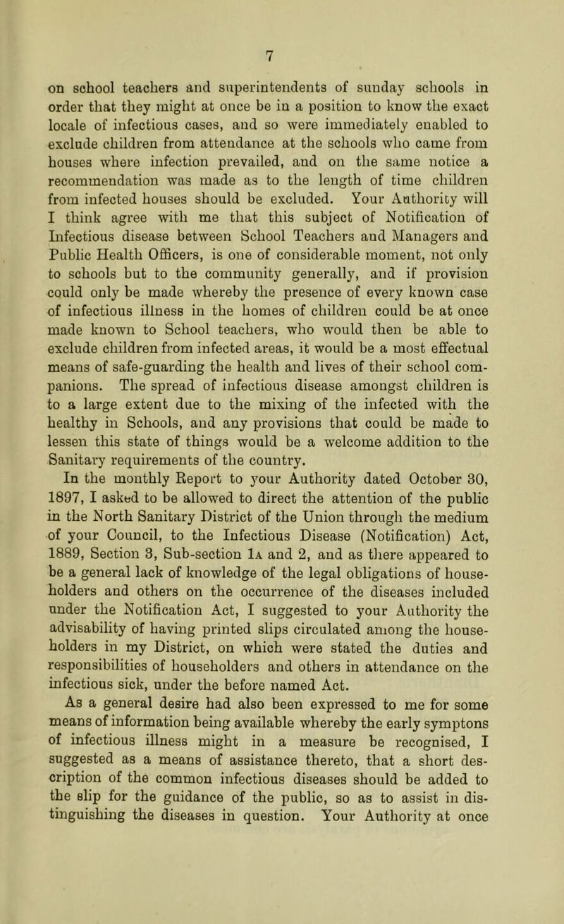 on school teachers and superintendents of Sunday schools in order that they might at once be in a position to know the exact locale of infectious cases, and so were immediately enabled to exclude children from attendance at the schools who came from houses where infection prevailed, and on the same notice a recommendation was made as to the length of time children from infected houses should be excluded. Your Authority will I think agree with me that this subject of Notification of Lifectious disease between School Teachers and Managers and Public Health Officers, is one of considerable moment, not only to schools but to the community generally, and if provision could only be made whereby the presence of every known case of infectious illness in the homes of children could be at once made known to School teachers, who would then be able to exclude children from infected areas, it would be a most effectual means of safe-guarding the health and lives of their school com- panions. The spread of infectious disease amongst children is to a large extent due to the mixing of the infected with the healthy in Schools, and any provisions that could be made to lessen this state of things would be a welcome addition to the Sanitary requirements of the country. In the monthly Report to your Authority dated October 80, 1897, I asked to be allowed to direct the attention of the public in the North Sanitary District of the Union through the medium of your Council, to the Infectious Disease (Notification) Act, 1889, Section 3, Sub-section 1a and 2, and as there appeared to be a general lack of knowledge of the legal obligations of house- holders and others on the occurrence of the diseases included under the Notification Act, I suggested to your Authority the advisability of having printed slips circulated among the house- holders in my District, on which were stated the duties and responsibilities of householders and others in attendance on the infectious sick, under the before named Act. As a general desire had also been expressed to me for some means of information being available whereby the early symptons of infectious illness might in a measure be recognised, I suggested as a means of assistance thereto, that a short des- cription of the common infectious diseases should be added to the slip for the guidance of the public, so as to assist in dis- tinguishing the diseases in question. Your Authority at once