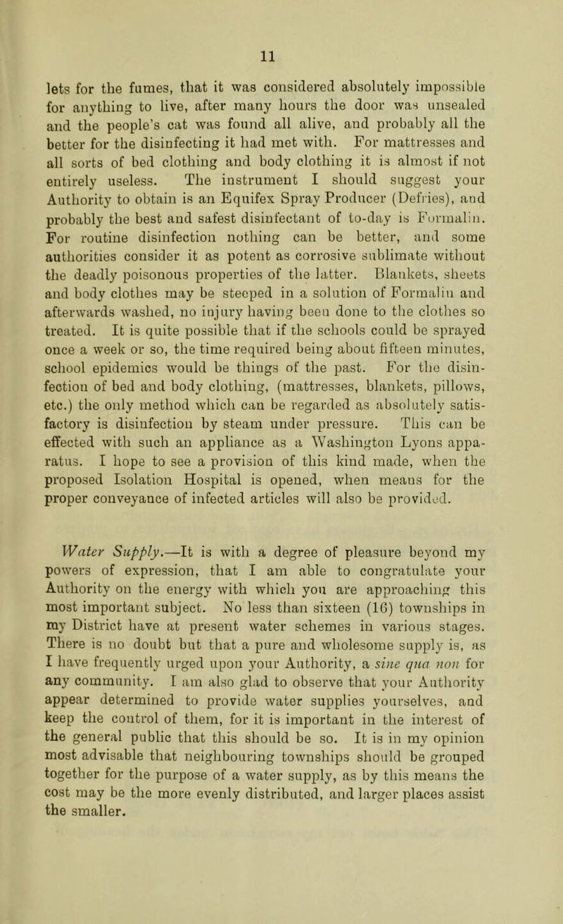 lets for the fumes, that it was considered absolutely impossible for anything to live, after many hours the door was unsealed and the people’s cat was found all alive, and probably all the better for the disinfecting it had met with. For mattresses and all sorts of bed clothing and body clothing it is almost if not entirely useless. The instrument I should suggest your Authority to obtain is an Equifex Spray Producer (Defries), and probably the best and safest disinfectant of to-day is Formalin. For routine disinfection nothing can be better, and some authorities consider it as potent as corrosive sublimate without the deadly poisonous properties of the latter. Blankets, sheets and body clothes may be steeped in a solution of Formalin and afterwards washed, no injury having been done to the clothes so treated. It is quite possible that if the schools could be sprayed once a week or so, the time required being about fifteen minutes, school epidemics would be things of the past. For the disin- fection of bed and body clothing, (mattresses, blankets, pillows, etc.) the only method which can be regai’ded as absolutely satis- factory is disinfection by steam under pressure. This can be effected with such an appliance as a Washington Lyons appa- ratus. I hope to see a provision of this kind made, when the proposed Isolation Hospital is opened, when means for the proper conveyance of infected articles will also be provided. Water Supply.—It is with a degree of pleasure beyond my powers of expression, that I am able to congratulate your Authority on the energy with which you are approaching this most important subject. No less than sixteen (IG) townships in ray District have at present water schemes in various stages. There is no doubt but that a pure and wholesome supply is, as I have frequently urged upon your Authority, a sine qua non for any community. I am also glad to observe that your Authority appear determined to provide water supplies yourselves, and keep the control of them, for it is important in the interest of the general public that this should be so. It is in my opinion most advisable that neighbouring townships should be grouped together for the purpose of a water supply, as by this means the cost may be the more evenly distributed, and larger places assist the smaller.
