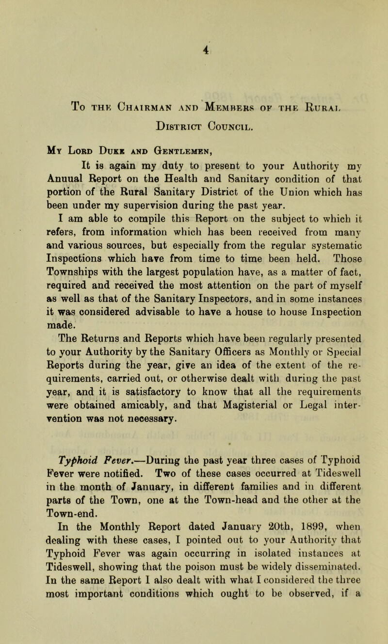 To THK Chairman and Mkmhers of the Rurai, District Council. My Lord Dukk and Gentlemen, It is again my duty to present to your Authority my Anuual Report on the Health and Sanitary condition of that portion of the Rural Sanitary District of the Union which has been under my supervision during the past year. I am able to compile this Report on the subject to which it refers, from information which has been received from many and various sources, but especially from the regular systematic Inspections which have from time to time been held. Those Townships with the largest population have, as a matter of fact, required and received the most attention on the part of myself as well as that of the Sanitary Inspectors, and in some instances it was considered advisable to have a house to house Inspection made. The Returns and Reports which have been regularly presented to your Authority by the Sanitary Officers as Monthly or Special Reports during the year, give an idea of the extent of the re- quirements, carried out, or otherwise dealt with during the past year, and it is satisfactory to know that all the requirements were obtained amicably, and that Magisterial or Legal inter- vention was not necessary. Typhoid Fever.—During the past year three cases of Typhoid Fever were notified. Two of these cases occurred at Tideswell in the month of January, in different families and in different parts of the Town, one at the Town-head and the other at the Town-end. In the Monthly Report dated January 20th, 1899, when dealing with these cases, I pointed out to your Authority that Typhoid Fever was again occurring in isolated instances at Tideswell, showing that the poison must be widely disseminated. In the same Report I also dealt with what I considered the three most important conditions which ought to be observed, if a