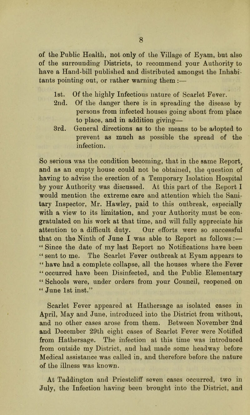 of the Public Health, not only of the Village of Eyam, but also of the surrounding Districts, to recommend your Authority to have a Hand-bill published and distributed amongst the Inhabi- tants pointing out, or rather warning them Ist. Of the highly Infectious nature of Bcarlet Fever. 2nd. Of the danger there is in spreading the disease by persons from infected houses going about from place to place, and in addition giving— 3rd. General directions as to the means to be adopted to prevent as much as possible the spread of the infection. So serious was the condition becoming, that in the same Report, and as an empty house could not be obtained, the question of having to advise the erection of a Temporary Isolation Hospital by your Authority was discussed. At this part of the Report I would mention the extreme care and attention which the Sani- tary Inspector, Mr. Hawley, paid to this outbreak, especially with a view to its limitation, and your Authority must be con- gratulated on his work at that time, and will fully appreciate his attention to a difficult duty. Our efforts were so successful that on the Ninth of June I was able to Report as follows:— “ Since the date of my last Report no Notifications have been “ sent to me. The Scarlet Fever outbreak at Eyam appears to “ have had a complete collapse, all the houses where the Fever “ occurred have been Disinfected, and the Public Elementary “ Schools were, under orders from your Council, reopened on “ June Ist inst.” Scarlet Fever appeared at Hathersage as isolated oases in April, May and June, introduced into the District from without, and no other cases arose from them. Between November 2nd and December 29tli eight cases of Scarlet Fever were Notified from Hathersage. The infection at this time was introduced from outside my District, and had made some headway before Medical assistance was called in, and therefore before the nature of the illness was known. At Taddington and Priestclift’ seven cases occurred, two in July, the Infection having been brought into the District, and