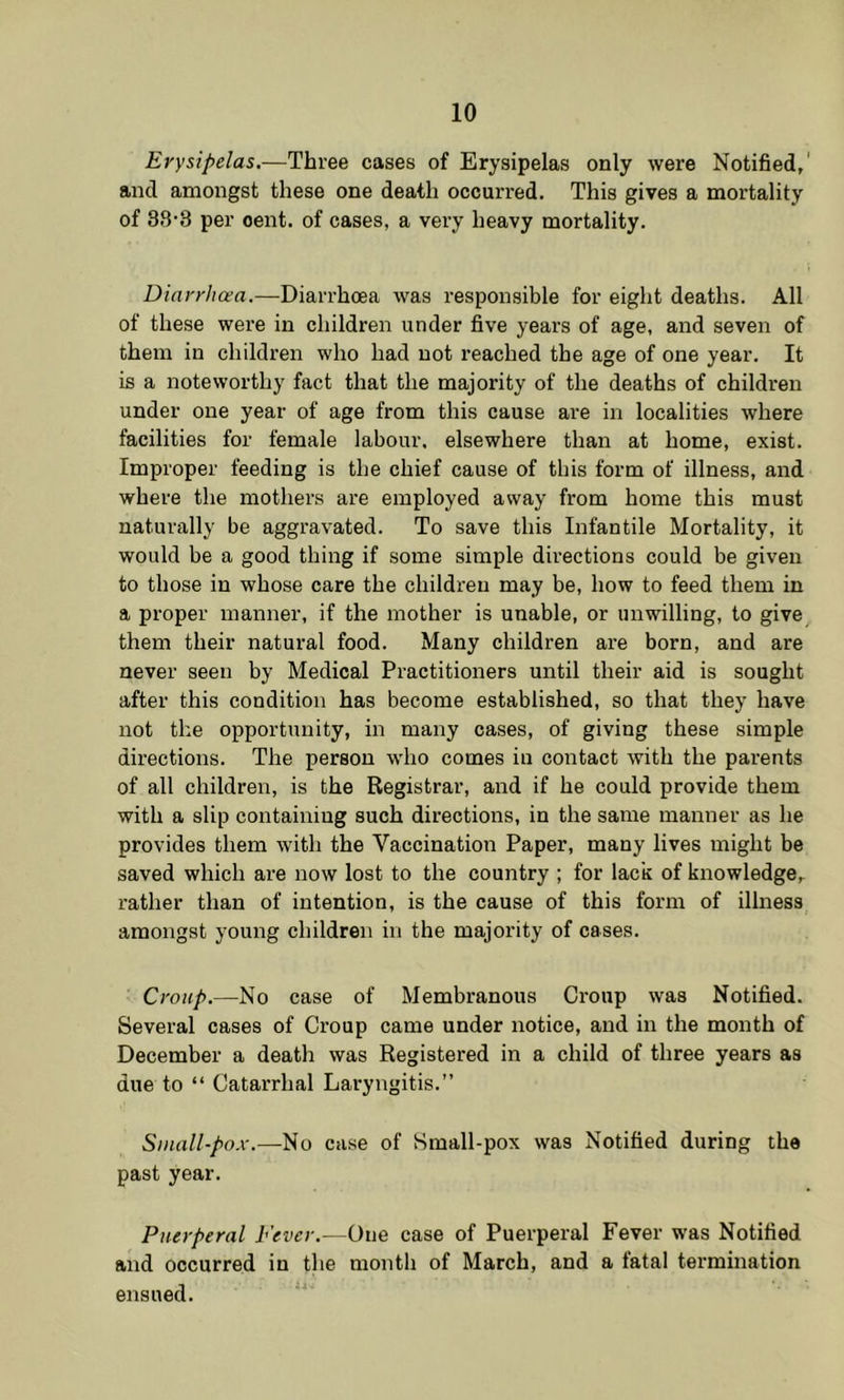 Erysipelas.—Three cases of Erysipelas only were Notified,' and amongst these one death occurred. This gives a mortality of 38'8 per cent, of cases, a very heavy mortality. Diarrhoea.—Diarrhoea was responsible for eight deaths. All of these were in children under five years of age, and seven of them in children who had not reached the age of one year. It is a noteworthy fact that the majority of the deaths of children under one year of age from this cause are in localities where facilities for female labour, elsewhere than at home, exist. Improper feeding is the chief cause of this form of illness, and where the mothers are employed away from home this must naturally be aggravated. To save this Infantile Mortality, it would be a good thing if some simple directions could be given to those in whose care the children may be, how to feed them in a proper manner, if the mother is unable, or unwilling, to give them their natural food. Many children are born, and are never seen by Medical Practitioners until their aid is sought after this condition has become established, so that they have not the opporttinity, in many cases, of giving these simple directions. The person who comes in contact with the parents of all children, is the Registrar, and if he could provide them with a slip containing such directions, in the same manner as he provides them with the Vaccination Paper, many lives might be saved which are now lost to the country ; for lack of knowledge, rather than of intention, is the cause of this form of illness amongst young children in the majority of cases. Croup.—No case of Membranous Croup was Notified. Several cases of Croup came under notice, and in the month of December a death was Registered in a child of three years as due to “ Catarrhal Laryngitis.” Small-pox.—No case of Small-pox was Notified during the past year. Puerperal Fever.—One case of Puerperal Fever was Notified and occurred in the month of March, and a fatal termination ensued.