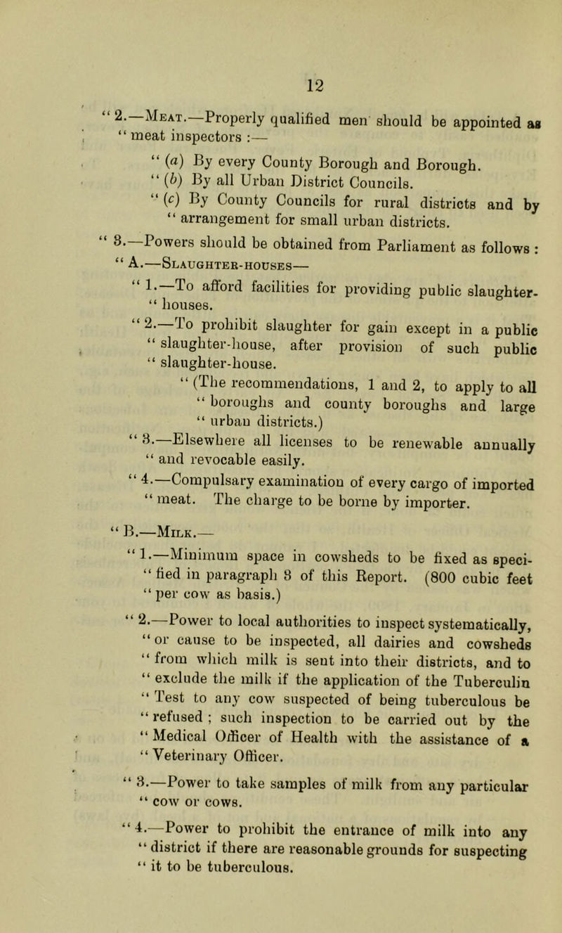 2. Meat. Properly qualified men should be appointed as “ meat inspectors :— “ () By every County Borough and Borough. “ (^) By all Urban District Councils. “ (r) By County Councils for rural districts and by “ arrangement for small urban districts. “ 8.—Powers should be obtained from Parliament as follows : “ A.—Slaughter-houses— “ 1.—To afford facilities for providing public slaughter- “ houses. “ 2.—To prohibit slaughter for gain except in a public “ slaughter-house, after provision of such public “ slaughter-house. “ (The recommendations, 1 and 2, to apply to all “ boroughs and county boroughs and large “ urban districts.) 8. Elsewhere all licenses to be renewable annually “ and revocable easily. ■I. Compulsary examination of every cargo of imported “ meat. The charge to be borne by importer. “ B.—Milk.— “!•—Minimum space in cowsheds to be fixed as speci- “ fied in paragraph 8 of this Report. (800 cubic feet “ per cow as basis.) “ —Power to local authorities to inspect systematically, “or cause to be inspected, all dairies and cowsheds “ from which milk is sent into their districts, and to “ exclude the milk if the application of the Tuberculin “ Test to any cow suspected of being tuberculous be “ refused ; such inspection to be carried out by the “ Medical Oificer of Health with the assistance of a “ Veterinary Officer. “ 8.—Power to take samples of milk from any particular “ cow or cows. —Power to prohibit the entrance of milk into any “district if there are reasonable grounds for suspecting “ it to be tuberculous.